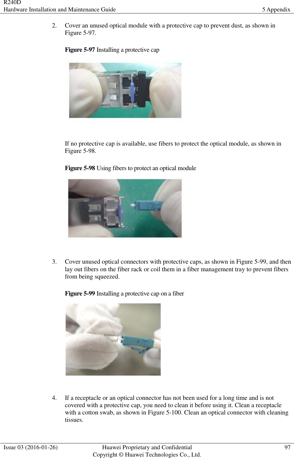 R240D Hardware Installation and Maintenance Guide 5 Appendix  Issue 03 (2016-01-26) Huawei Proprietary and Confidential                                     Copyright © Huawei Technologies Co., Ltd. 97  2. Cover an unused optical module with a protective cap to prevent dust, as shown in Figure 5-97. Figure 5-97 Installing a protective cap    If no protective cap is available, use fibers to protect the optical module, as shown in Figure 5-98. Figure 5-98 Using fibers to protect an optical module    3. Cover unused optical connectors with protective caps, as shown in Figure 5-99, and then lay out fibers on the fiber rack or coil them in a fiber management tray to prevent fibers from being squeezed. Figure 5-99 Installing a protective cap on a fiber    4. If a receptacle or an optical connector has not been used for a long time and is not covered with a protective cap, you need to clean it before using it. Clean a receptacle with a cotton swab, as shown in Figure 5-100. Clean an optical connector with cleaning tissues. 