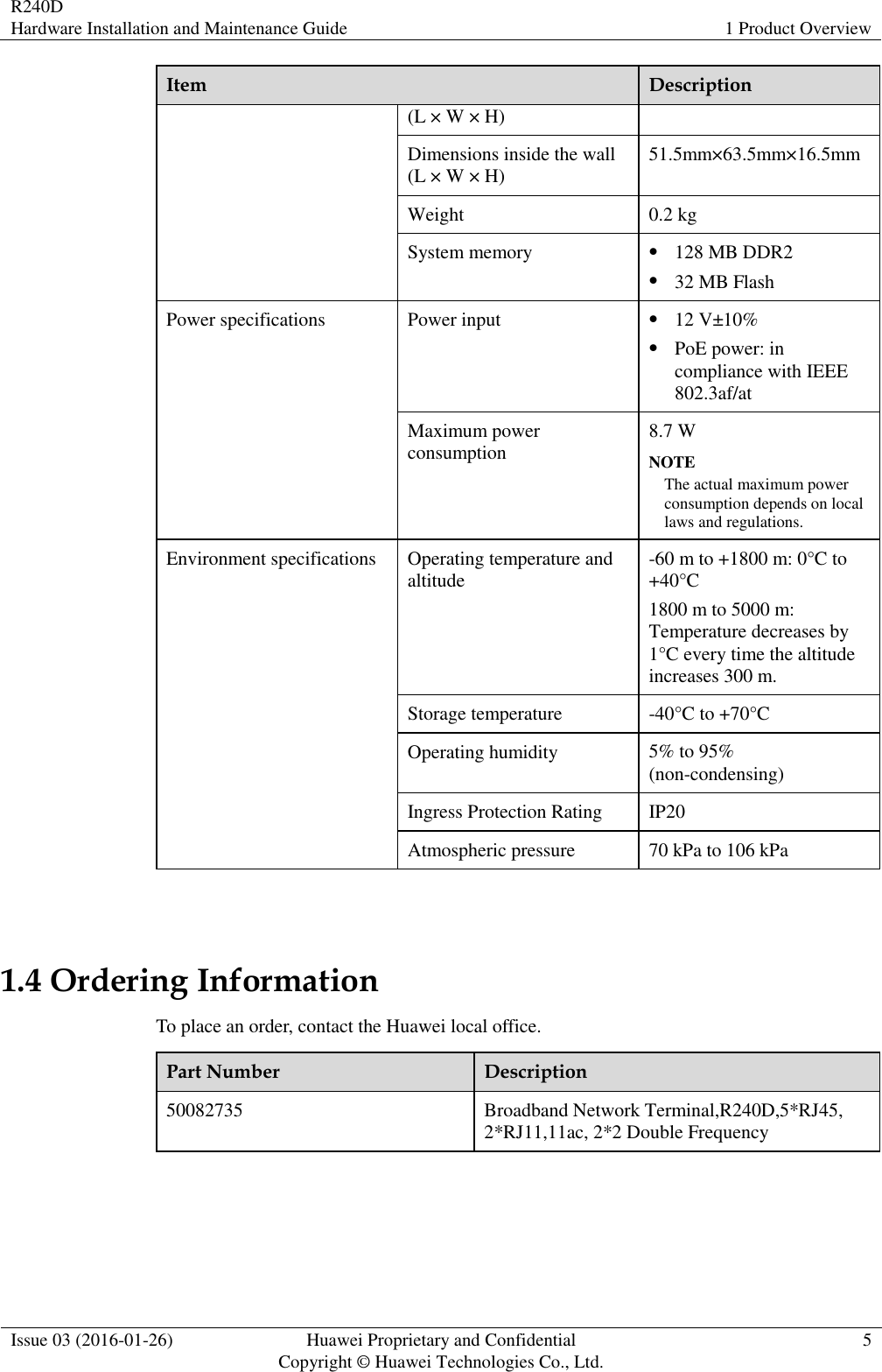 R240D Hardware Installation and Maintenance Guide 1 Product Overview  Issue 03 (2016-01-26) Huawei Proprietary and Confidential                                     Copyright © Huawei Technologies Co., Ltd. 5  Item Description (L × W × H) Dimensions inside the wall (L × W × H) 51.5mm×63.5mm×16.5mm Weight 0.2 kg System memory  128 MB DDR2  32 MB Flash Power specifications Power input  12 V±10%  PoE power: in compliance with IEEE 802.3af/at Maximum power consumption 8.7 W NOTE The actual maximum power consumption depends on local laws and regulations. Environment specifications Operating temperature and altitude -60 m to +1800 m: 0°C to +40°C 1800 m to 5000 m: Temperature decreases by 1°C every time the altitude increases 300 m. Storage temperature -40°C to +70°C Operating humidity 5% to 95% (non-condensing) Ingress Protection Rating IP20 Atmospheric pressure 70 kPa to 106 kPa  1.4 Ordering Information To place an order, contact the Huawei local office. Part Number Description 50082735 Broadband Network Terminal,R240D,5*RJ45, 2*RJ11,11ac, 2*2 Double Frequency 