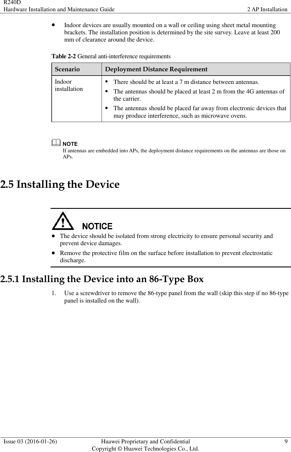 R240D Hardware Installation and Maintenance Guide 2 AP Installation  Issue 03 (2016-01-26) Huawei Proprietary and Confidential                                     Copyright © Huawei Technologies Co., Ltd. 9   Indoor devices are usually mounted on a wall or ceiling using sheet metal mounting brackets. The installation position is determined by the site survey. Leave at least 200 mm of clearance around the device. Table 2-2 General anti-interference requirements Scenario Deployment Distance Requirement Indoor installation  There should be at least a 7 m distance between antennas.  The antennas should be placed at least 2 m from the 4G antennas of the carrier.  The antennas should be placed far away from electronic devices that may produce interference, such as microwave ovens.   If antennas are embedded into APs, the deployment distance requirements on the antennas are those on APs. 2.5 Installing the Device    The device should be isolated from strong electricity to ensure personal security and prevent device damages.  Remove the protective film on the surface before installation to prevent electrostatic   discharge. 2.5.1 Installing the Device into an 86-Type Box 1. Use a screwdriver to remove the 86-type panel from the wall (skip this step if no 86-type panel is installed on the wall). 