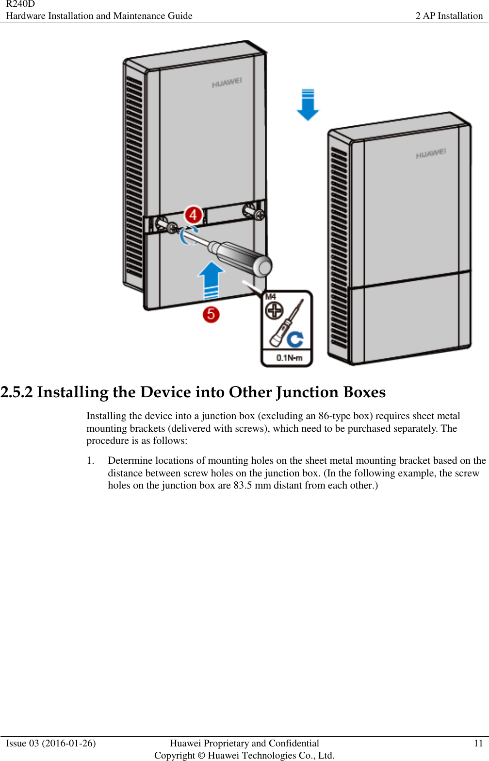 R240D Hardware Installation and Maintenance Guide 2 AP Installation  Issue 03 (2016-01-26) Huawei Proprietary and Confidential                                     Copyright © Huawei Technologies Co., Ltd. 11   2.5.2 Installing the Device into Other Junction Boxes Installing the device into a junction box (excluding an 86-type box) requires sheet metal mounting brackets (delivered with screws), which need to be purchased separately. The procedure is as follows: 1. Determine locations of mounting holes on the sheet metal mounting bracket based on the distance between screw holes on the junction box. (In the following example, the screw holes on the junction box are 83.5 mm distant from each other.) 