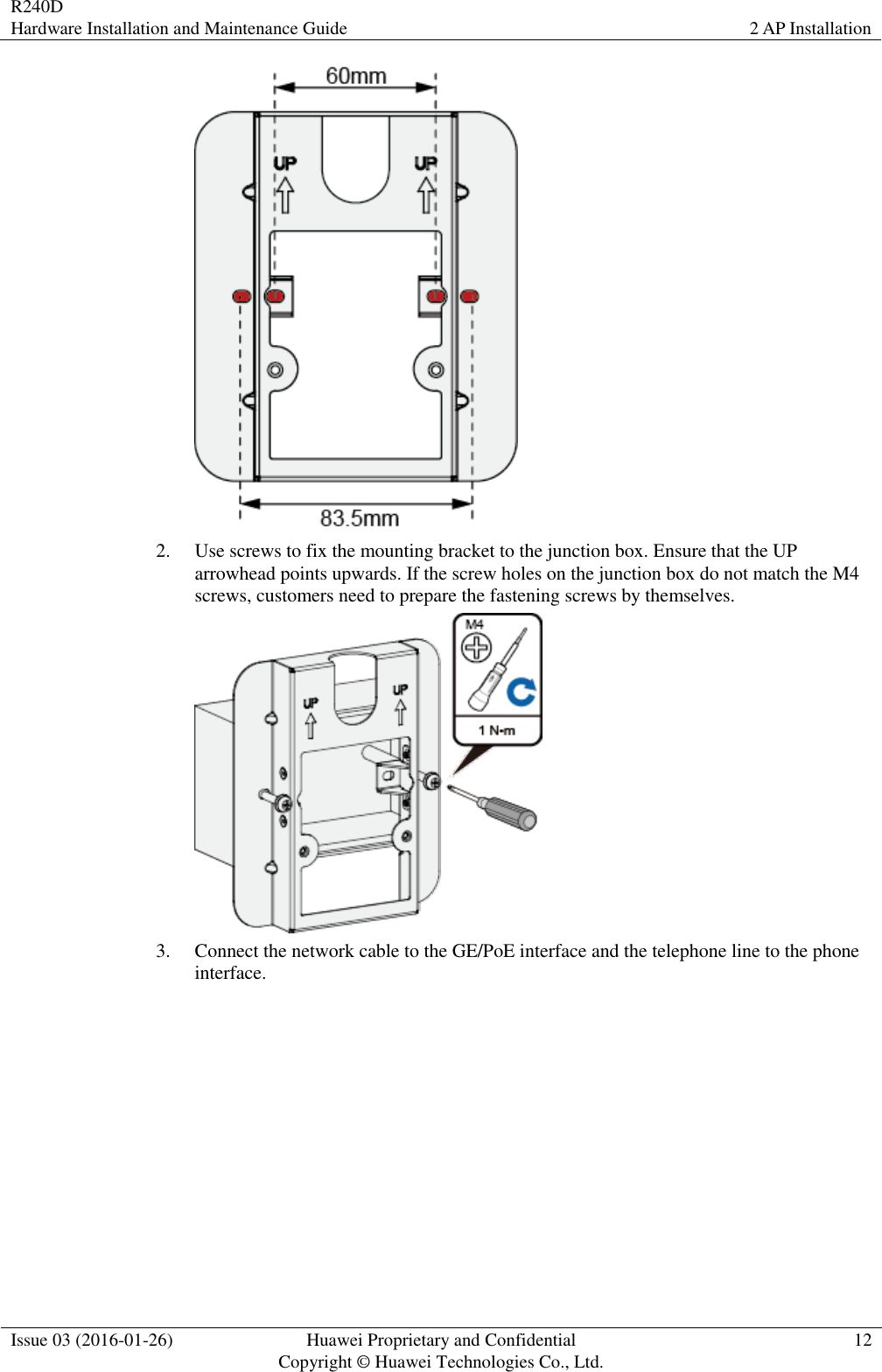 R240D Hardware Installation and Maintenance Guide 2 AP Installation  Issue 03 (2016-01-26) Huawei Proprietary and Confidential                                     Copyright © Huawei Technologies Co., Ltd. 12   2. Use screws to fix the mounting bracket to the junction box. Ensure that the UP arrowhead points upwards. If the screw holes on the junction box do not match the M4 screws, customers need to prepare the fastening screws by themselves.  3. Connect the network cable to the GE/PoE interface and the telephone line to the phone interface. 