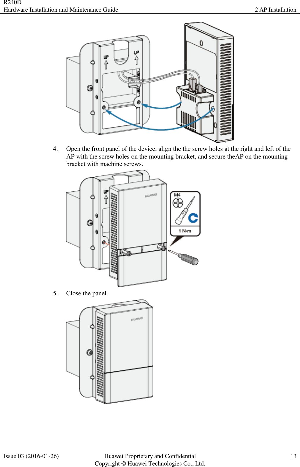 R240D Hardware Installation and Maintenance Guide 2 AP Installation  Issue 03 (2016-01-26) Huawei Proprietary and Confidential                                     Copyright © Huawei Technologies Co., Ltd. 13   4. Open the front panel of the device, align the the screw holes at the right and left of the AP with the screw holes on the mounting bracket, and secure theAP on the mounting bracket with machine screws.  5. Close the panel.  