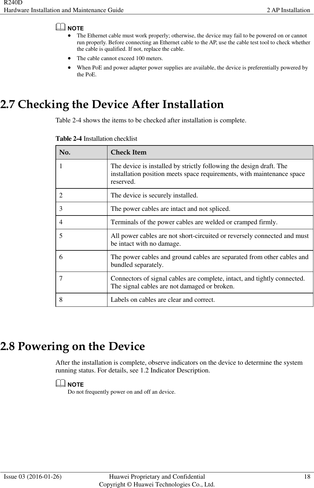 R240D Hardware Installation and Maintenance Guide 2 AP Installation  Issue 03 (2016-01-26) Huawei Proprietary and Confidential                                     Copyright © Huawei Technologies Co., Ltd. 18    The Ethernet cable must work properly; otherwise, the device may fail to be powered on or cannot run properly. Before connecting an Ethernet cable to the AP, use the cable test tool to check whether the cable is qualified. If not, replace the cable.  The cable cannot exceed 100 meters.  When PoE and power adapter power supplies are available, the device is preferentially powered by the PoE. 2.7 Checking the Device After Installation Table 2-4 shows the items to be checked after installation is complete. Table 2-4 Installation checklist No. Check Item 1 The device is installed by strictly following the design draft. The installation position meets space requirements, with maintenance space reserved. 2 The device is securely installed. 3 The power cables are intact and not spliced. 4 Terminals of the power cables are welded or cramped firmly. 5 All power cables are not short-circuited or reversely connected and must be intact with no damage. 6 The power cables and ground cables are separated from other cables and bundled separately. 7 Connectors of signal cables are complete, intact, and tightly connected. The signal cables are not damaged or broken. 8 Labels on cables are clear and correct.  2.8 Powering on the Device After the installation is complete, observe indicators on the device to determine the system running status. For details, see 1.2 Indicator Description.  Do not frequently power on and off an device. 