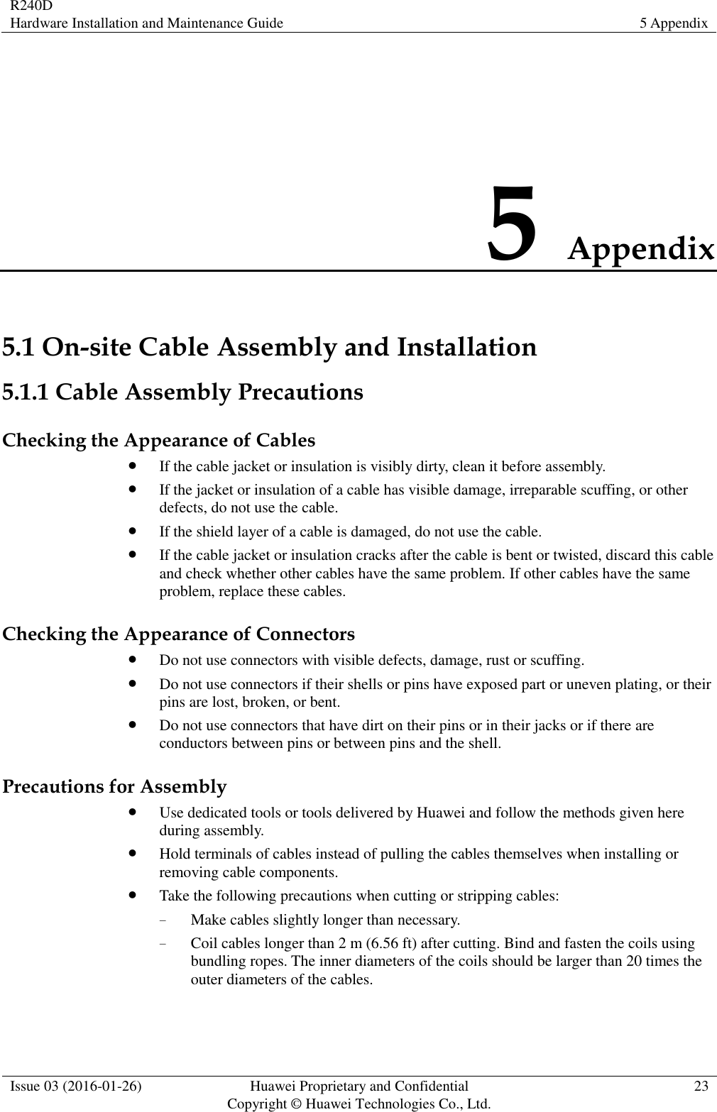 R240D Hardware Installation and Maintenance Guide 5 Appendix  Issue 03 (2016-01-26) Huawei Proprietary and Confidential                                     Copyright © Huawei Technologies Co., Ltd. 23  5 Appendix 5.1 On-site Cable Assembly and Installation 5.1.1 Cable Assembly Precautions Checking the Appearance of Cables  If the cable jacket or insulation is visibly dirty, clean it before assembly.  If the jacket or insulation of a cable has visible damage, irreparable scuffing, or other defects, do not use the cable.  If the shield layer of a cable is damaged, do not use the cable.  If the cable jacket or insulation cracks after the cable is bent or twisted, discard this cable and check whether other cables have the same problem. If other cables have the same problem, replace these cables. Checking the Appearance of Connectors  Do not use connectors with visible defects, damage, rust or scuffing.  Do not use connectors if their shells or pins have exposed part or uneven plating, or their pins are lost, broken, or bent.  Do not use connectors that have dirt on their pins or in their jacks or if there are conductors between pins or between pins and the shell. Precautions for Assembly  Use dedicated tools or tools delivered by Huawei and follow the methods given here during assembly.  Hold terminals of cables instead of pulling the cables themselves when installing or removing cable components.  Take the following precautions when cutting or stripping cables: − Make cables slightly longer than necessary. − Coil cables longer than 2 m (6.56 ft) after cutting. Bind and fasten the coils using bundling ropes. The inner diameters of the coils should be larger than 20 times the outer diameters of the cables. 