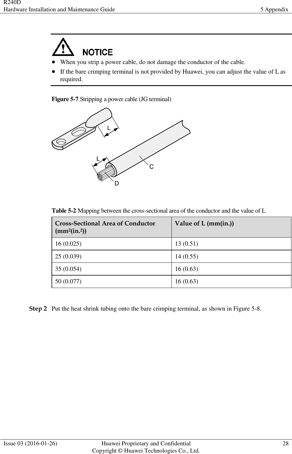 R240D Hardware Installation and Maintenance Guide 5 Appendix  Issue 03 (2016-01-26) Huawei Proprietary and Confidential                                     Copyright © Huawei Technologies Co., Ltd. 28     When you strip a power cable, do not damage the conductor of the cable.  If the bare crimping terminal is not provided by Huawei, you can adjust the value of L as required. Figure 5-7 Stripping a power cable (JG terminal)   Table 5-2 Mapping between the cross-sectional area of the conductor and the value of L Cross-Sectional Area of Conductor (mm2(in.2)) Value of L (mm(in.)) 16 (0.025) 13 (0.51) 25 (0.039) 14 (0.55) 35 (0.054) 16 (0.63) 50 (0.077) 16 (0.63)  Step 2 Put the heat shrink tubing onto the bare crimping terminal, as shown in Figure 5-8. 