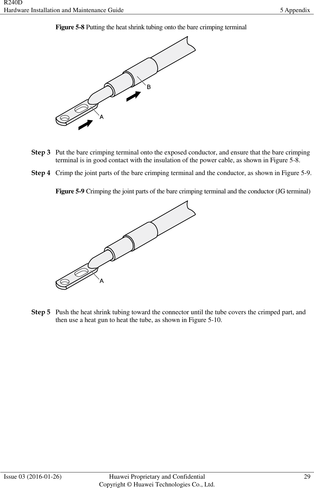 R240D Hardware Installation and Maintenance Guide 5 Appendix  Issue 03 (2016-01-26) Huawei Proprietary and Confidential                                     Copyright © Huawei Technologies Co., Ltd. 29  Figure 5-8 Putting the heat shrink tubing onto the bare crimping terminal   Step 3 Put the bare crimping terminal onto the exposed conductor, and ensure that the bare crimping terminal is in good contact with the insulation of the power cable, as shown in Figure 5-8. Step 4 Crimp the joint parts of the bare crimping terminal and the conductor, as shown in Figure 5-9. Figure 5-9 Crimping the joint parts of the bare crimping terminal and the conductor (JG terminal)   Step 5 Push the heat shrink tubing toward the connector until the tube covers the crimped part, and then use a heat gun to heat the tube, as shown in Figure 5-10. 