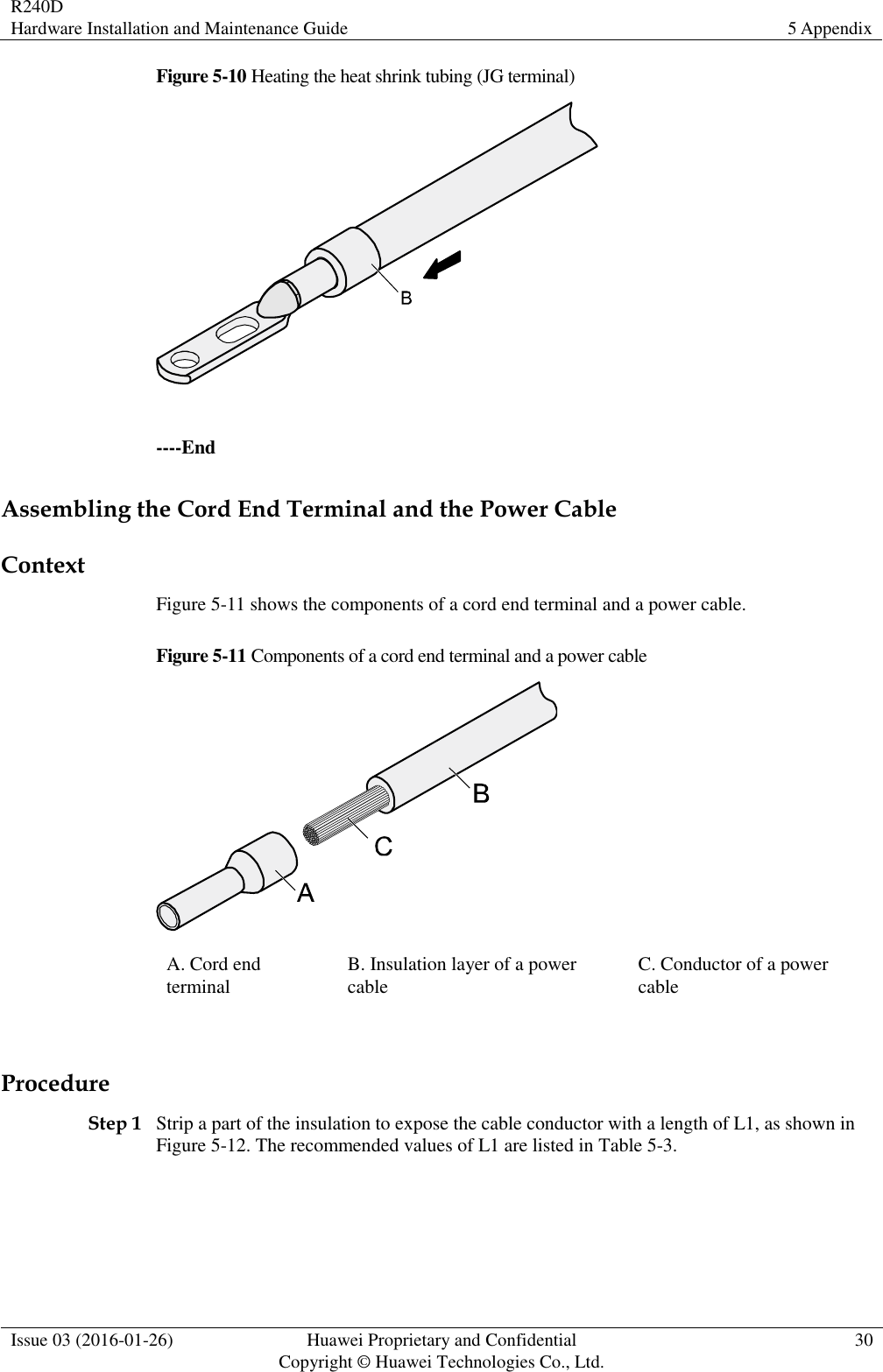 R240D Hardware Installation and Maintenance Guide 5 Appendix  Issue 03 (2016-01-26) Huawei Proprietary and Confidential                                     Copyright © Huawei Technologies Co., Ltd. 30  Figure 5-10 Heating the heat shrink tubing (JG terminal)   ----End Assembling the Cord End Terminal and the Power Cable Context Figure 5-11 shows the components of a cord end terminal and a power cable. Figure 5-11 Components of a cord end terminal and a power cable  A. Cord end terminal B. Insulation layer of a power cable C. Conductor of a power cable  Procedure Step 1 Strip a part of the insulation to expose the cable conductor with a length of L1, as shown in Figure 5-12. The recommended values of L1 are listed in Table 5-3.  