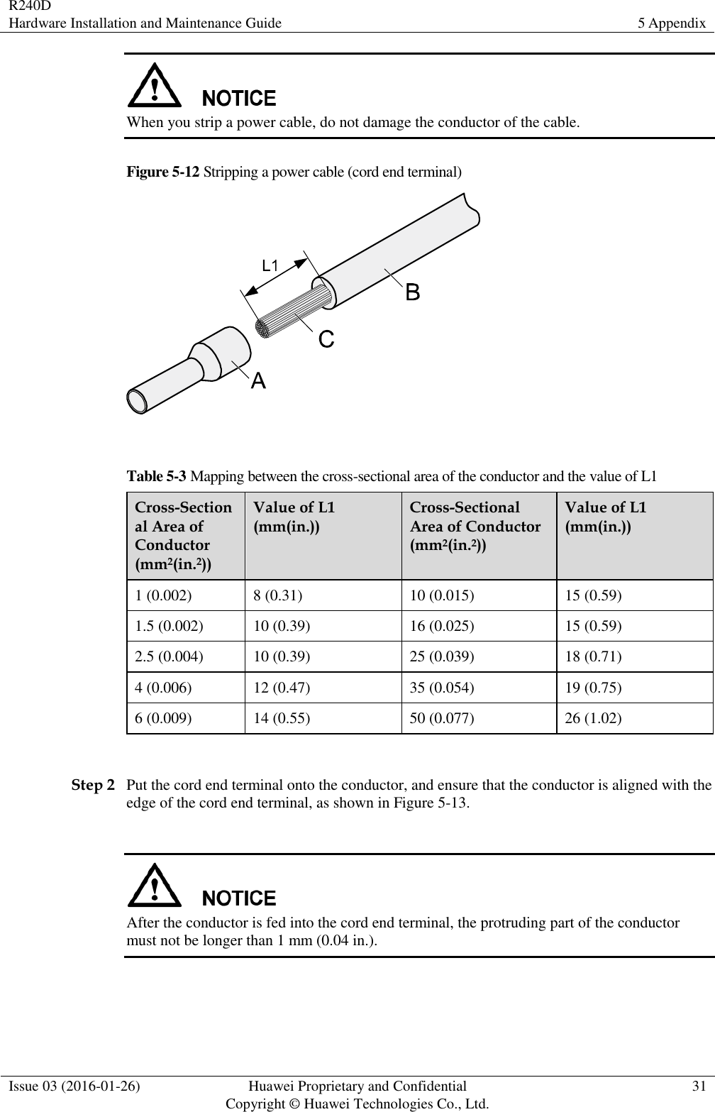 R240D Hardware Installation and Maintenance Guide 5 Appendix  Issue 03 (2016-01-26) Huawei Proprietary and Confidential                                     Copyright © Huawei Technologies Co., Ltd. 31   When you strip a power cable, do not damage the conductor of the cable. Figure 5-12 Stripping a power cable (cord end terminal)   Table 5-3 Mapping between the cross-sectional area of the conductor and the value of L1 Cross-Sectional Area of Conductor (mm2(in.2)) Value of L1 (mm(in.)) Cross-Sectional Area of Conductor (mm2(in.2)) Value of L1 (mm(in.)) 1 (0.002) 8 (0.31) 10 (0.015) 15 (0.59) 1.5 (0.002) 10 (0.39) 16 (0.025) 15 (0.59) 2.5 (0.004) 10 (0.39) 25 (0.039) 18 (0.71) 4 (0.006) 12 (0.47) 35 (0.054) 19 (0.75) 6 (0.009) 14 (0.55) 50 (0.077) 26 (1.02)  Step 2 Put the cord end terminal onto the conductor, and ensure that the conductor is aligned with the edge of the cord end terminal, as shown in Figure 5-13.   After the conductor is fed into the cord end terminal, the protruding part of the conductor must not be longer than 1 mm (0.04 in.). 