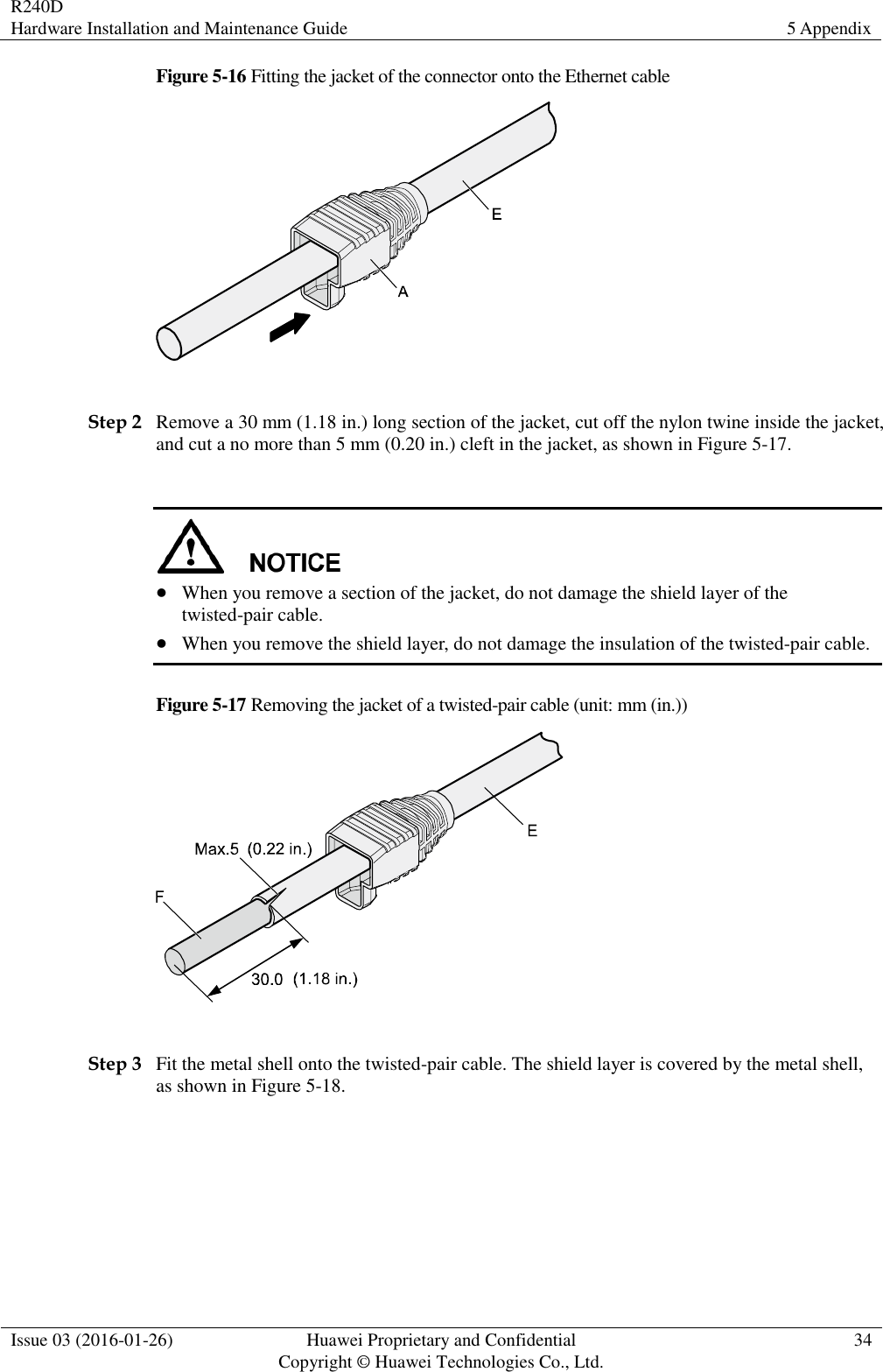 R240D Hardware Installation and Maintenance Guide 5 Appendix  Issue 03 (2016-01-26) Huawei Proprietary and Confidential                                     Copyright © Huawei Technologies Co., Ltd. 34  Figure 5-16 Fitting the jacket of the connector onto the Ethernet cable   Step 2 Remove a 30 mm (1.18 in.) long section of the jacket, cut off the nylon twine inside the jacket, and cut a no more than 5 mm (0.20 in.) cleft in the jacket, as shown in Figure 5-17.    When you remove a section of the jacket, do not damage the shield layer of the twisted-pair cable.  When you remove the shield layer, do not damage the insulation of the twisted-pair cable. Figure 5-17 Removing the jacket of a twisted-pair cable (unit: mm (in.))   Step 3 Fit the metal shell onto the twisted-pair cable. The shield layer is covered by the metal shell, as shown in Figure 5-18. 