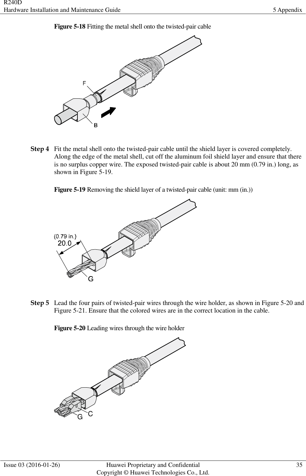 R240D Hardware Installation and Maintenance Guide 5 Appendix  Issue 03 (2016-01-26) Huawei Proprietary and Confidential                                     Copyright © Huawei Technologies Co., Ltd. 35  Figure 5-18 Fitting the metal shell onto the twisted-pair cable   Step 4 Fit the metal shell onto the twisted-pair cable until the shield layer is covered completely. Along the edge of the metal shell, cut off the aluminum foil shield layer and ensure that there is no surplus copper wire. The exposed twisted-pair cable is about 20 mm (0.79 in.) long, as shown in Figure 5-19. Figure 5-19 Removing the shield layer of a twisted-pair cable (unit: mm (in.))   Step 5 Lead the four pairs of twisted-pair wires through the wire holder, as shown in Figure 5-20 and Figure 5-21. Ensure that the colored wires are in the correct location in the cable. Figure 5-20 Leading wires through the wire holder CG  