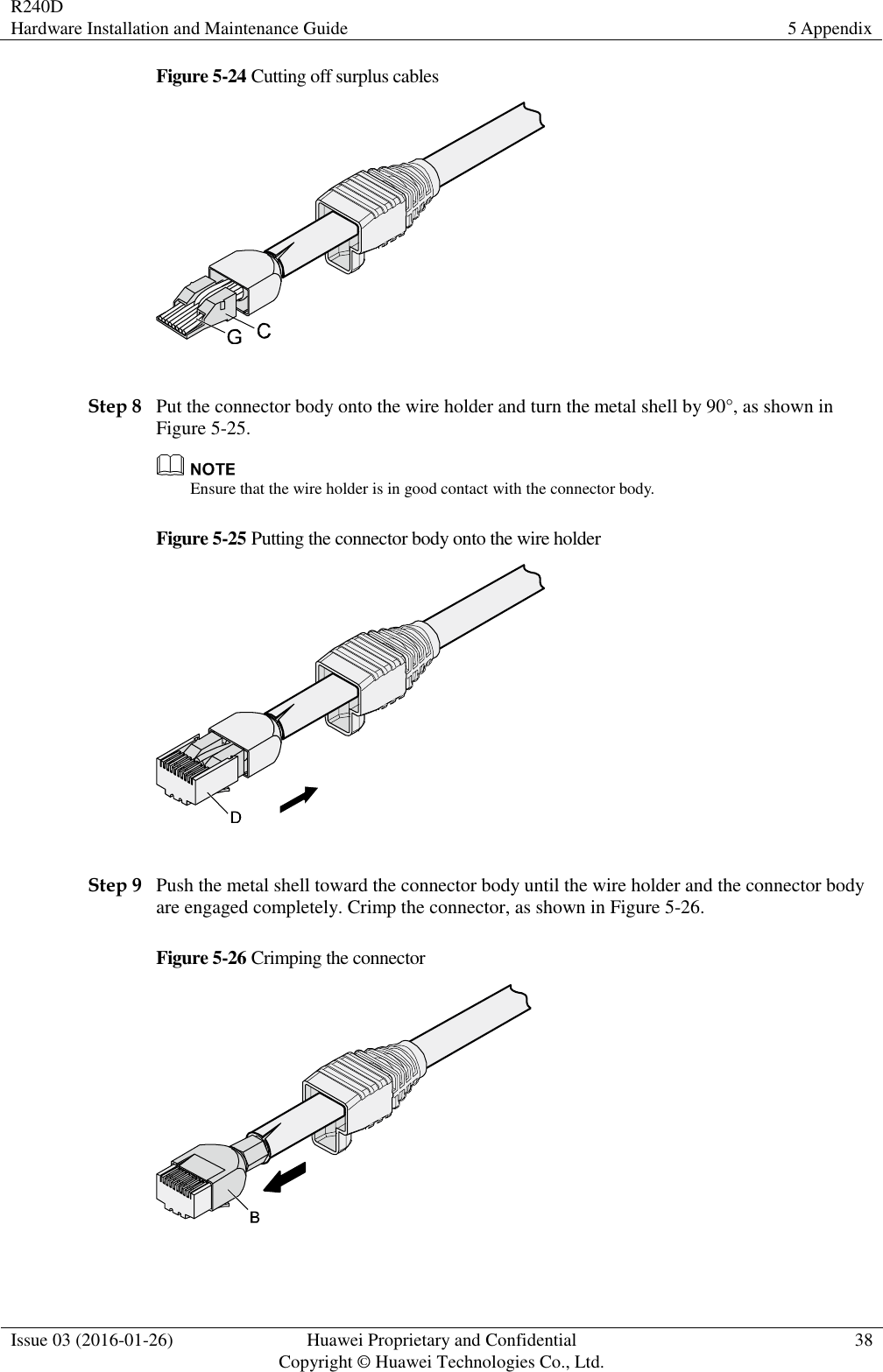 R240D Hardware Installation and Maintenance Guide 5 Appendix  Issue 03 (2016-01-26) Huawei Proprietary and Confidential                                     Copyright © Huawei Technologies Co., Ltd. 38  Figure 5-24 Cutting off surplus cables   Step 8 Put the connector body onto the wire holder and turn the metal shell by 90°, as shown in Figure 5-25.  Ensure that the wire holder is in good contact with the connector body. Figure 5-25 Putting the connector body onto the wire holder   Step 9 Push the metal shell toward the connector body until the wire holder and the connector body are engaged completely. Crimp the connector, as shown in Figure 5-26. Figure 5-26 Crimping the connector   