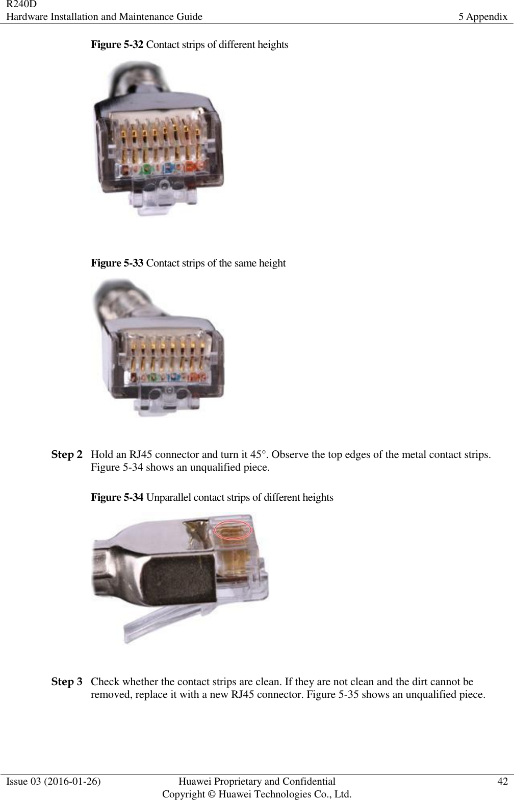 R240D Hardware Installation and Maintenance Guide 5 Appendix  Issue 03 (2016-01-26) Huawei Proprietary and Confidential                                     Copyright © Huawei Technologies Co., Ltd. 42  Figure 5-32 Contact strips of different heights   Figure 5-33 Contact strips of the same height   Step 2 Hold an RJ45 connector and turn it 45°. Observe the top edges of the metal contact strips. Figure 5-34 shows an unqualified piece. Figure 5-34 Unparallel contact strips of different heights   Step 3 Check whether the contact strips are clean. If they are not clean and the dirt cannot be removed, replace it with a new RJ45 connector. Figure 5-35 shows an unqualified piece. 