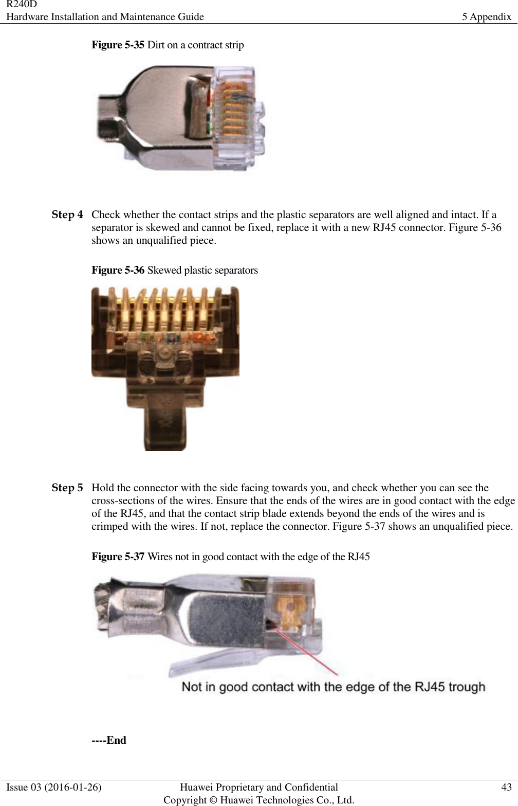 R240D Hardware Installation and Maintenance Guide 5 Appendix  Issue 03 (2016-01-26) Huawei Proprietary and Confidential                                     Copyright © Huawei Technologies Co., Ltd. 43  Figure 5-35 Dirt on a contract strip   Step 4 Check whether the contact strips and the plastic separators are well aligned and intact. If a separator is skewed and cannot be fixed, replace it with a new RJ45 connector. Figure 5-36 shows an unqualified piece. Figure 5-36 Skewed plastic separators   Step 5 Hold the connector with the side facing towards you, and check whether you can see the cross-sections of the wires. Ensure that the ends of the wires are in good contact with the edge of the RJ45, and that the contact strip blade extends beyond the ends of the wires and is crimped with the wires. If not, replace the connector. Figure 5-37 shows an unqualified piece. Figure 5-37 Wires not in good contact with the edge of the RJ45   ----End 