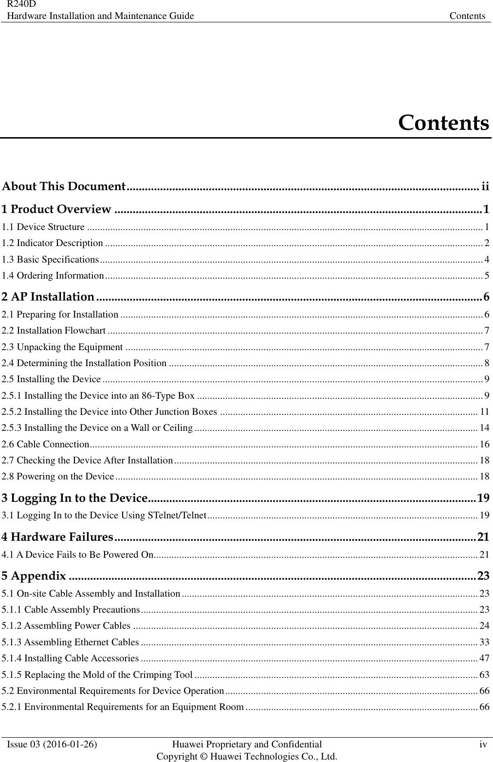 R240D Hardware Installation and Maintenance Guide Contents  Issue 03 (2016-01-26) Huawei Proprietary and Confidential                                     Copyright © Huawei Technologies Co., Ltd. iv  Contents About This Document .................................................................................................................... ii 1 Product Overview ......................................................................................................................... 1 1.1 Device Structure ........................................................................................................................................................... 1 1.2 Indicator Description .................................................................................................................................................... 2 1.3 Basic Specifications ...................................................................................................................................................... 4 1.4 Ordering Information .................................................................................................................................................... 5 2 AP Installation ............................................................................................................................... 6 2.1 Preparing for Installation .............................................................................................................................................. 6 2.2 Installation Flowchart ................................................................................................................................................... 7 2.3 Unpacking the Equipment ............................................................................................................................................ 7 2.4 Determining the Installation Position ........................................................................................................................... 8 2.5 Installing the Device ..................................................................................................................................................... 9 2.5.1 Installing the Device into an 86-Type Box ................................................................................................................ 9 2.5.2 Installing the Device into Other Junction Boxes ..................................................................................................... 11 2.5.3 Installing the Device on a Wall or Ceiling ............................................................................................................... 14 2.6 Cable Connection ........................................................................................................................................................ 16 2.7 Checking the Device After Installation ....................................................................................................................... 18 2.8 Powering on the Device .............................................................................................................................................. 18 3 Logging In to the Device............................................................................................................ 19 3.1 Logging In to the Device Using STelnet/Telnet .......................................................................................................... 19 4 Hardware Failures ....................................................................................................................... 21 4.1 A Device Fails to Be Powered On............................................................................................................................... 21 5 Appendix ...................................................................................................................................... 23 5.1 On-site Cable Assembly and Installation .................................................................................................................... 23 5.1.1 Cable Assembly Precautions .................................................................................................................................... 23 5.1.2 Assembling Power Cables ....................................................................................................................................... 24 5.1.3 Assembling Ethernet Cables .................................................................................................................................... 33 5.1.4 Installing Cable Accessories .................................................................................................................................... 47 5.1.5 Replacing the Mold of the Crimping Tool ............................................................................................................... 63 5.2 Environmental Requirements for Device Operation ................................................................................................... 66 5.2.1 Environmental Requirements for an Equipment Room ........................................................................................... 66 