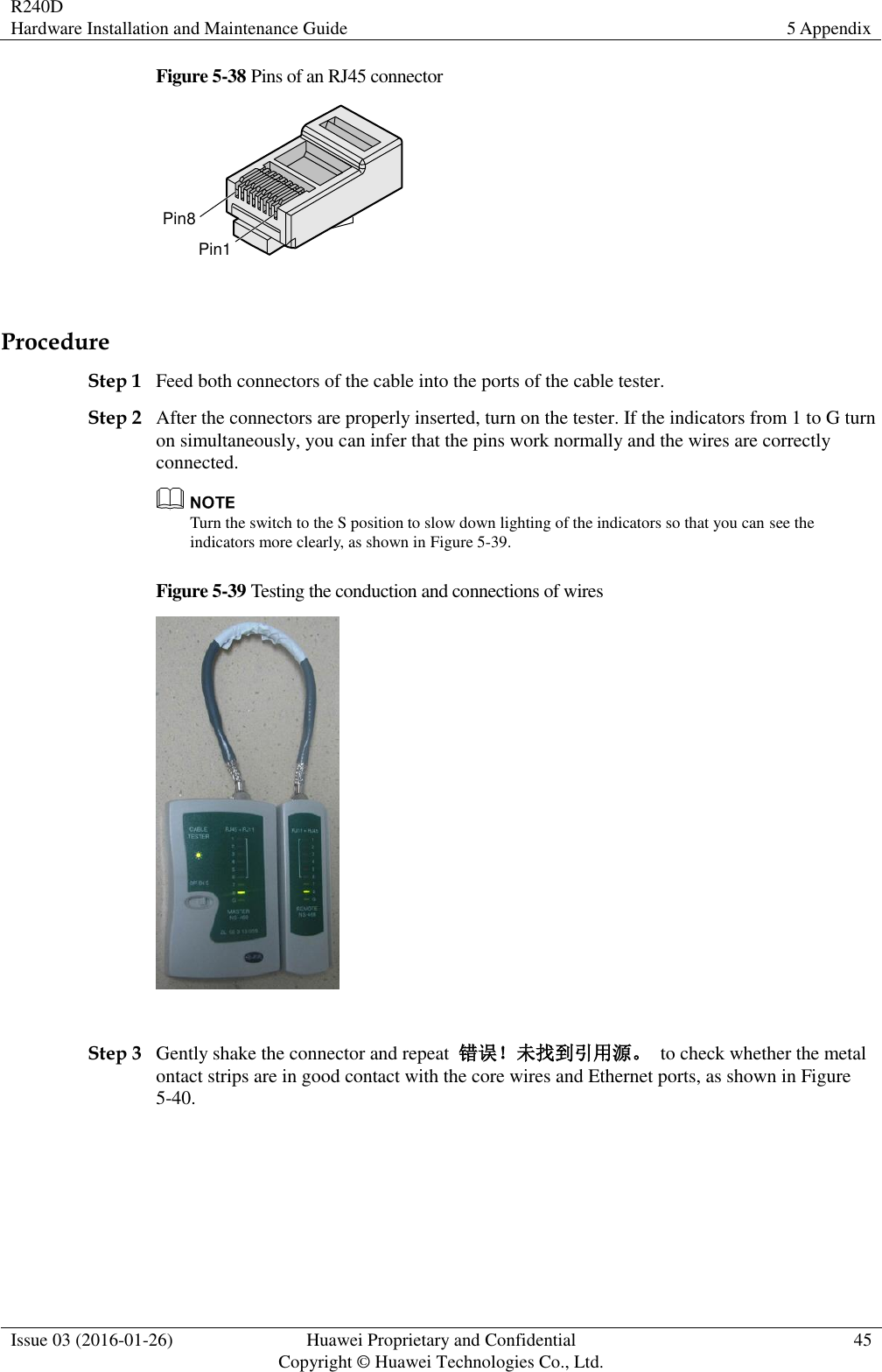 R240D Hardware Installation and Maintenance Guide 5 Appendix  Issue 03 (2016-01-26) Huawei Proprietary and Confidential                                     Copyright © Huawei Technologies Co., Ltd. 45  Figure 5-38 Pins of an RJ45 connector Pin8Pin1  Procedure Step 1 Feed both connectors of the cable into the ports of the cable tester. Step 2 After the connectors are properly inserted, turn on the tester. If the indicators from 1 to G turn on simultaneously, you can infer that the pins work normally and the wires are correctly connected.  Turn the switch to the S position to slow down lighting of the indicators so that you can see the indicators more clearly, as shown in Figure 5-39. Figure 5-39 Testing the conduction and connections of wires   Step 3 Gently shake the connector and repeat  错误！未找到引用源。  to check whether the metal ontact strips are in good contact with the core wires and Ethernet ports, as shown in Figure 5-40. 