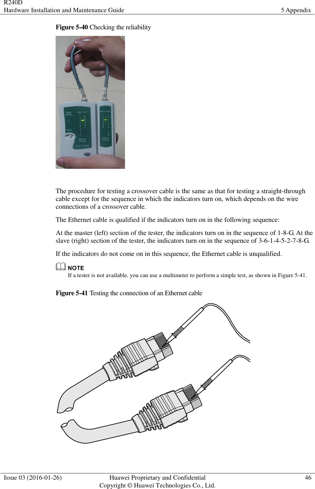 R240D Hardware Installation and Maintenance Guide 5 Appendix  Issue 03 (2016-01-26) Huawei Proprietary and Confidential                                     Copyright © Huawei Technologies Co., Ltd. 46  Figure 5-40 Checking the reliability   The procedure for testing a crossover cable is the same as that for testing a straight-through cable except for the sequence in which the indicators turn on, which depends on the wire connections of a crossover cable. The Ethernet cable is qualified if the indicators turn on in the following sequence: At the master (left) section of the tester, the indicators turn on in the sequence of 1-8-G. At the slave (right) section of the tester, the indicators turn on in the sequence of 3-6-1-4-5-2-7-8-G. If the indicators do not come on in this sequence, the Ethernet cable is unqualified.  If a tester is not available, you can use a multimeter to perform a simple test, as shown in Figure 5-41. Figure 5-41 Testing the connection of an Ethernet cable   