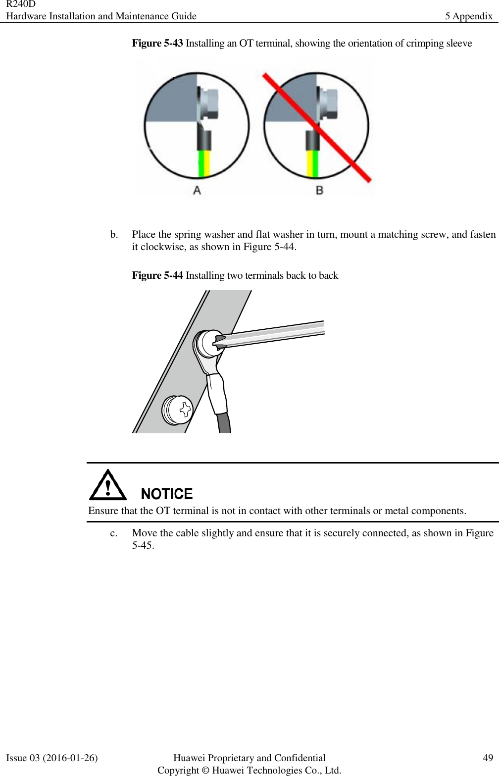 R240D Hardware Installation and Maintenance Guide 5 Appendix  Issue 03 (2016-01-26) Huawei Proprietary and Confidential                                     Copyright © Huawei Technologies Co., Ltd. 49  Figure 5-43 Installing an OT terminal, showing the orientation of crimping sleeve   b. Place the spring washer and flat washer in turn, mount a matching screw, and fasten it clockwise, as shown in Figure 5-44. Figure 5-44 Installing two terminals back to back    Ensure that the OT terminal is not in contact with other terminals or metal components. c. Move the cable slightly and ensure that it is securely connected, as shown in Figure 5-45. 