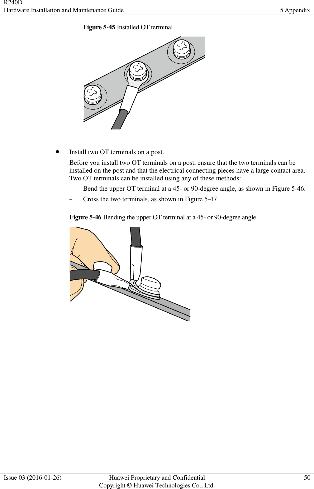 R240D Hardware Installation and Maintenance Guide 5 Appendix  Issue 03 (2016-01-26) Huawei Proprietary and Confidential                                     Copyright © Huawei Technologies Co., Ltd. 50  Figure 5-45 Installed OT terminal    Install two OT terminals on a post. Before you install two OT terminals on a post, ensure that the two terminals can be installed on the post and that the electrical connecting pieces have a large contact area. Two OT terminals can be installed using any of these methods: − Bend the upper OT terminal at a 45- or 90-degree angle, as shown in Figure 5-46. − Cross the two terminals, as shown in Figure 5-47. Figure 5-46 Bending the upper OT terminal at a 45- or 90-degree angle   