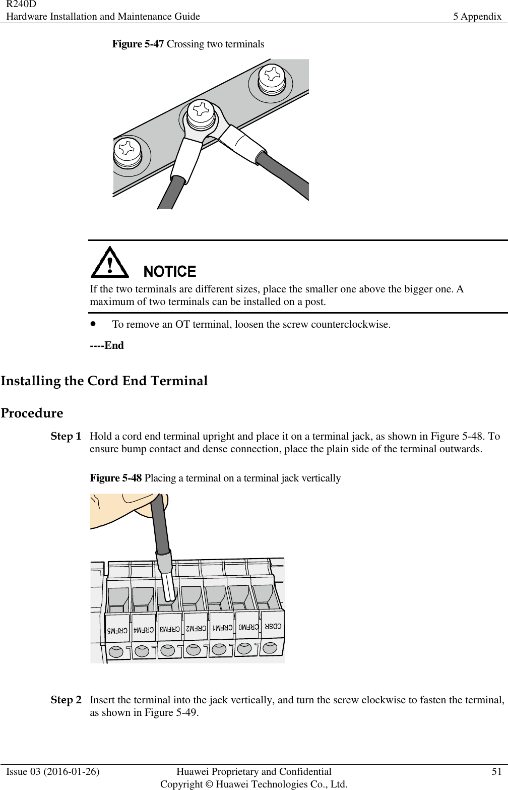 R240D Hardware Installation and Maintenance Guide 5 Appendix  Issue 03 (2016-01-26) Huawei Proprietary and Confidential                                     Copyright © Huawei Technologies Co., Ltd. 51  Figure 5-47 Crossing two terminals    If the two terminals are different sizes, place the smaller one above the bigger one. A maximum of two terminals can be installed on a post.  To remove an OT terminal, loosen the screw counterclockwise. ----End Installing the Cord End Terminal Procedure Step 1 Hold a cord end terminal upright and place it on a terminal jack, as shown in Figure 5-48. To ensure bump contact and dense connection, place the plain side of the terminal outwards. Figure 5-48 Placing a terminal on a terminal jack vertically   Step 2 Insert the terminal into the jack vertically, and turn the screw clockwise to fasten the terminal, as shown in Figure 5-49. 