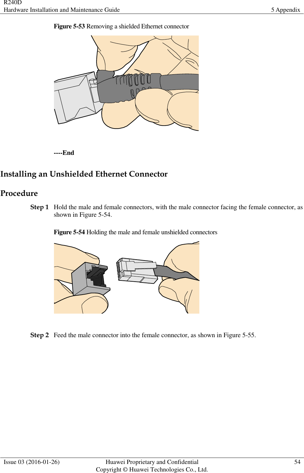 R240D Hardware Installation and Maintenance Guide 5 Appendix  Issue 03 (2016-01-26) Huawei Proprietary and Confidential                                     Copyright © Huawei Technologies Co., Ltd. 54  Figure 5-53 Removing a shielded Ethernet connector   ----End Installing an Unshielded Ethernet Connector Procedure Step 1 Hold the male and female connectors, with the male connector facing the female connector, as shown in Figure 5-54. Figure 5-54 Holding the male and female unshielded connectors   Step 2 Feed the male connector into the female connector, as shown in Figure 5-55. 