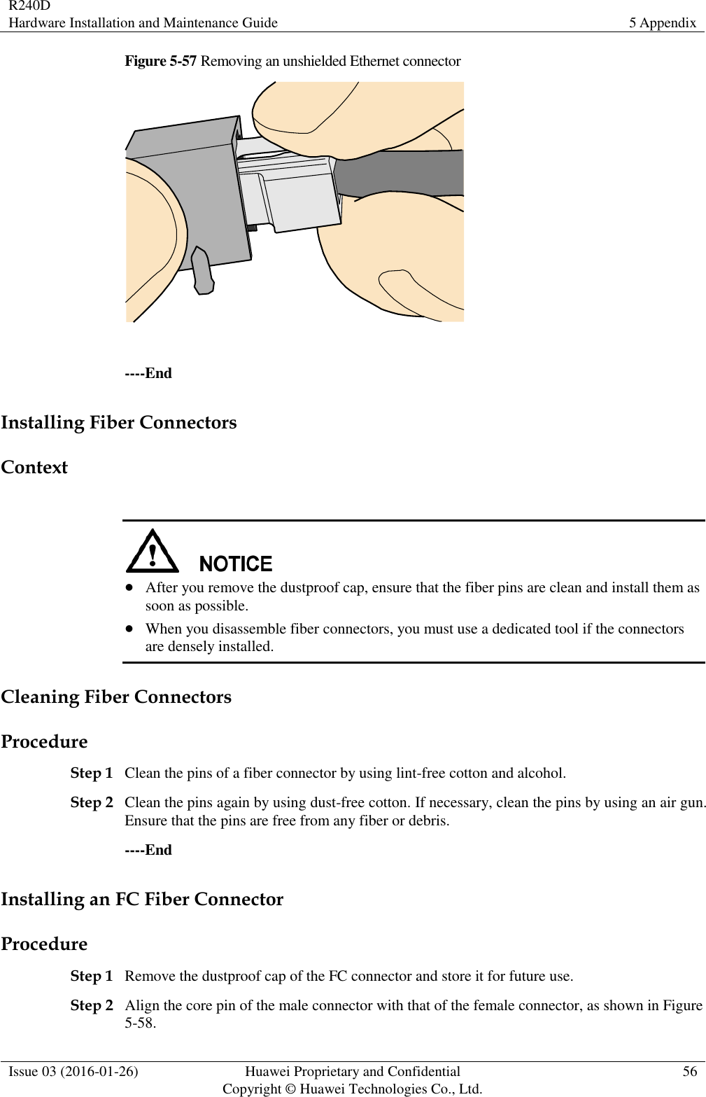 R240D Hardware Installation and Maintenance Guide 5 Appendix  Issue 03 (2016-01-26) Huawei Proprietary and Confidential                                     Copyright © Huawei Technologies Co., Ltd. 56  Figure 5-57 Removing an unshielded Ethernet connector   ----End Installing Fiber Connectors Context    After you remove the dustproof cap, ensure that the fiber pins are clean and install them as soon as possible.  When you disassemble fiber connectors, you must use a dedicated tool if the connectors are densely installed. Cleaning Fiber Connectors Procedure Step 1 Clean the pins of a fiber connector by using lint-free cotton and alcohol. Step 2 Clean the pins again by using dust-free cotton. If necessary, clean the pins by using an air gun. Ensure that the pins are free from any fiber or debris. ----End Installing an FC Fiber Connector Procedure Step 1 Remove the dustproof cap of the FC connector and store it for future use. Step 2 Align the core pin of the male connector with that of the female connector, as shown in Figure 5-58. 