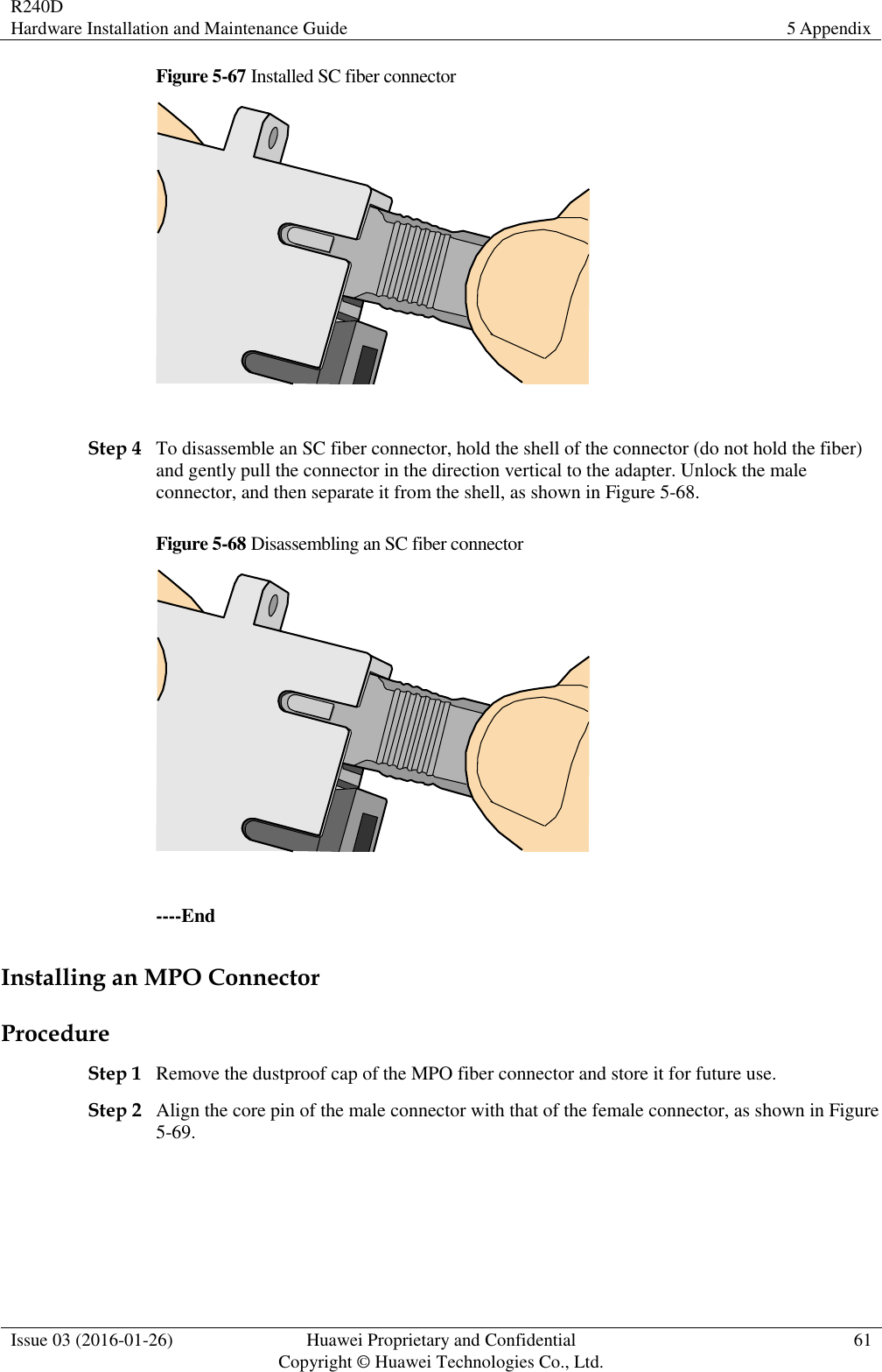 R240D Hardware Installation and Maintenance Guide 5 Appendix  Issue 03 (2016-01-26) Huawei Proprietary and Confidential                                     Copyright © Huawei Technologies Co., Ltd. 61  Figure 5-67 Installed SC fiber connector   Step 4 To disassemble an SC fiber connector, hold the shell of the connector (do not hold the fiber) and gently pull the connector in the direction vertical to the adapter. Unlock the male connector, and then separate it from the shell, as shown in Figure 5-68. Figure 5-68 Disassembling an SC fiber connector   ----End Installing an MPO Connector Procedure Step 1 Remove the dustproof cap of the MPO fiber connector and store it for future use. Step 2 Align the core pin of the male connector with that of the female connector, as shown in Figure 5-69. 