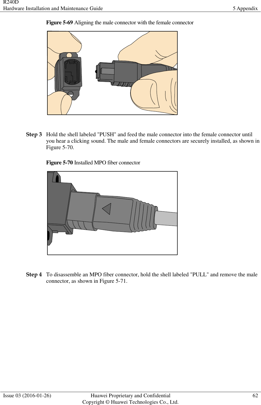 R240D Hardware Installation and Maintenance Guide 5 Appendix  Issue 03 (2016-01-26) Huawei Proprietary and Confidential                                     Copyright © Huawei Technologies Co., Ltd. 62  Figure 5-69 Aligning the male connector with the female connector   Step 3 Hold the shell labeled &quot;PUSH&quot; and feed the male connector into the female connector until you hear a clicking sound. The male and female connectors are securely installed, as shown in Figure 5-70. Figure 5-70 Installed MPO fiber connector   Step 4 To disassemble an MPO fiber connector, hold the shell labeled &quot;PULL&quot; and remove the male connector, as shown in Figure 5-71. 