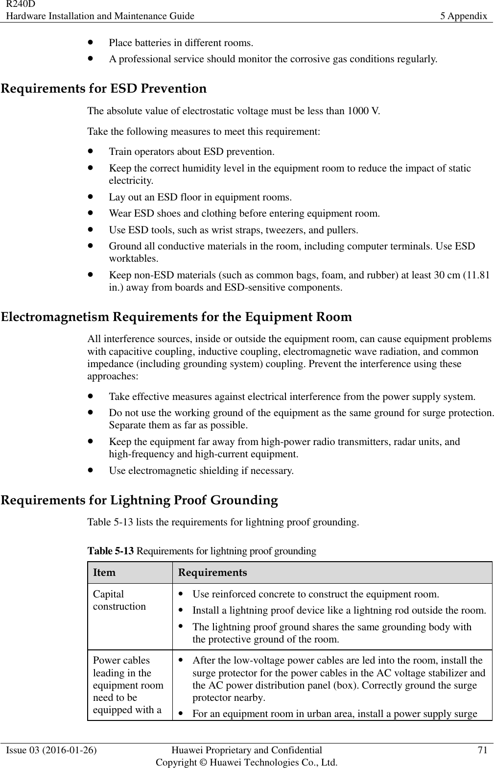 R240D Hardware Installation and Maintenance Guide 5 Appendix  Issue 03 (2016-01-26) Huawei Proprietary and Confidential                                     Copyright © Huawei Technologies Co., Ltd. 71   Place batteries in different rooms.  A professional service should monitor the corrosive gas conditions regularly. Requirements for ESD Prevention The absolute value of electrostatic voltage must be less than 1000 V. Take the following measures to meet this requirement:  Train operators about ESD prevention.  Keep the correct humidity level in the equipment room to reduce the impact of static electricity.  Lay out an ESD floor in equipment rooms.  Wear ESD shoes and clothing before entering equipment room.  Use ESD tools, such as wrist straps, tweezers, and pullers.  Ground all conductive materials in the room, including computer terminals. Use ESD worktables.  Keep non-ESD materials (such as common bags, foam, and rubber) at least 30 cm (11.81 in.) away from boards and ESD-sensitive components. Electromagnetism Requirements for the Equipment Room All interference sources, inside or outside the equipment room, can cause equipment problems with capacitive coupling, inductive coupling, electromagnetic wave radiation, and common impedance (including grounding system) coupling. Prevent the interference using these approaches:  Take effective measures against electrical interference from the power supply system.  Do not use the working ground of the equipment as the same ground for surge protection. Separate them as far as possible.  Keep the equipment far away from high-power radio transmitters, radar units, and high-frequency and high-current equipment.  Use electromagnetic shielding if necessary. Requirements for Lightning Proof Grounding Table 5-13 lists the requirements for lightning proof grounding. Table 5-13 Requirements for lightning proof grounding Item Requirements Capital construction  Use reinforced concrete to construct the equipment room.  Install a lightning proof device like a lightning rod outside the room.  The lightning proof ground shares the same grounding body with the protective ground of the room. Power cables leading in the equipment room need to be equipped with a  After the low-voltage power cables are led into the room, install the surge protector for the power cables in the AC voltage stabilizer and the AC power distribution panel (box). Correctly ground the surge protector nearby.  For an equipment room in urban area, install a power supply surge 