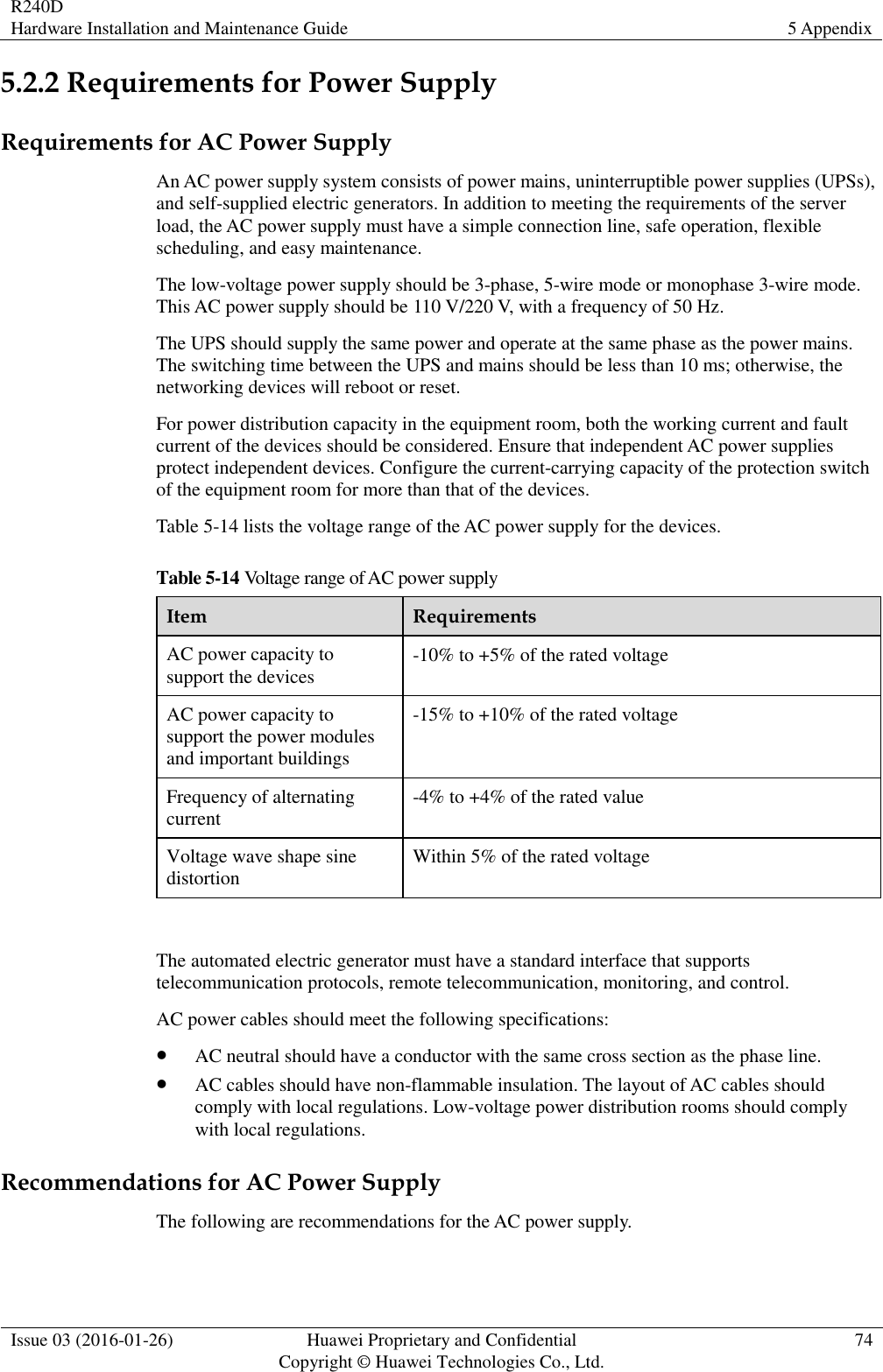 R240D Hardware Installation and Maintenance Guide 5 Appendix  Issue 03 (2016-01-26) Huawei Proprietary and Confidential                                     Copyright © Huawei Technologies Co., Ltd. 74  5.2.2 Requirements for Power Supply Requirements for AC Power Supply An AC power supply system consists of power mains, uninterruptible power supplies (UPSs), and self-supplied electric generators. In addition to meeting the requirements of the server load, the AC power supply must have a simple connection line, safe operation, flexible scheduling, and easy maintenance. The low-voltage power supply should be 3-phase, 5-wire mode or monophase 3-wire mode. This AC power supply should be 110 V/220 V, with a frequency of 50 Hz. The UPS should supply the same power and operate at the same phase as the power mains. The switching time between the UPS and mains should be less than 10 ms; otherwise, the networking devices will reboot or reset. For power distribution capacity in the equipment room, both the working current and fault current of the devices should be considered. Ensure that independent AC power supplies protect independent devices. Configure the current-carrying capacity of the protection switch of the equipment room for more than that of the devices. Table 5-14 lists the voltage range of the AC power supply for the devices. Table 5-14 Voltage range of AC power supply Item Requirements AC power capacity to support the devices -10% to +5% of the rated voltage AC power capacity to support the power modules and important buildings -15% to +10% of the rated voltage Frequency of alternating current -4% to +4% of the rated value Voltage wave shape sine distortion Within 5% of the rated voltage  The automated electric generator must have a standard interface that supports telecommunication protocols, remote telecommunication, monitoring, and control. AC power cables should meet the following specifications:  AC neutral should have a conductor with the same cross section as the phase line.  AC cables should have non-flammable insulation. The layout of AC cables should comply with local regulations. Low-voltage power distribution rooms should comply with local regulations. Recommendations for AC Power Supply The following are recommendations for the AC power supply. 