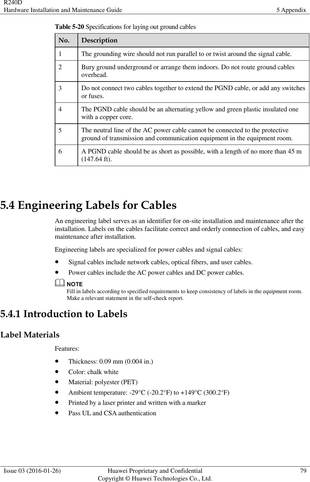 R240D Hardware Installation and Maintenance Guide 5 Appendix  Issue 03 (2016-01-26) Huawei Proprietary and Confidential                                     Copyright © Huawei Technologies Co., Ltd. 79  Table 5-20 Specifications for laying out ground cables No. Description 1 The grounding wire should not run parallel to or twist around the signal cable. 2 Bury ground underground or arrange them indoors. Do not route ground cables overhead. 3 Do not connect two cables together to extend the PGND cable, or add any switches or fuses. 4 The PGND cable should be an alternating yellow and green plastic insulated one with a copper core. 5 The neutral line of the AC power cable cannot be connected to the protective ground of transmission and communication equipment in the equipment room. 6 A PGND cable should be as short as possible, with a length of no more than 45 m (147.64 ft).  5.4 Engineering Labels for Cables An engineering label serves as an identifier for on-site installation and maintenance after the installation. Labels on the cables facilitate correct and orderly connection of cables, and easy maintenance after installation. Engineering labels are specialized for power cables and signal cables:  Signal cables include network cables, optical fibers, and user cables.  Power cables include the AC power cables and DC power cables.  Fill in labels according to specified requirements to keep consistency of labels in the equipment room. Make a relevant statement in the self-check report. 5.4.1 Introduction to Labels Label Materials Features:  Thickness: 0.09 mm (0.004 in.)  Color: chalk white  Material: polyester (PET)  Ambient temperature: -29°C (-20.2°F) to +149°C (300.2°F)  Printed by a laser printer and written with a marker  Pass UL and CSA authentication 