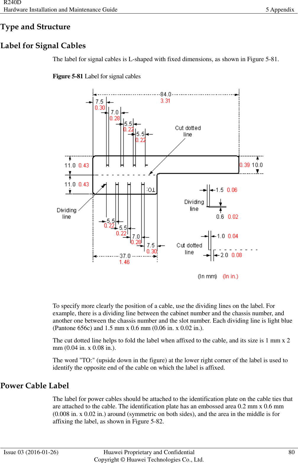 R240D Hardware Installation and Maintenance Guide 5 Appendix  Issue 03 (2016-01-26) Huawei Proprietary and Confidential                                     Copyright © Huawei Technologies Co., Ltd. 80  Type and Structure Label for Signal Cables The label for signal cables is L-shaped with fixed dimensions, as shown in Figure 5-81. Figure 5-81 Label for signal cables   To specify more clearly the position of a cable, use the dividing lines on the label. For example, there is a dividing line between the cabinet number and the chassis number, and another one between the chassis number and the slot number. Each dividing line is light blue (Pantone 656c) and 1.5 mm x 0.6 mm (0.06 in. x 0.02 in.).   The cut dotted line helps to fold the label when affixed to the cable, and its size is 1 mm x 2 mm (0.04 in. x 0.08 in.). The word &quot;TO:&quot; (upside down in the figure) at the lower right corner of the label is used to identify the opposite end of the cable on which the label is affixed. Power Cable Label The label for power cables should be attached to the identification plate on the cable ties that are attached to the cable. The identification plate has an embossed area 0.2 mm x 0.6 mm (0.008 in. x 0.02 in.) around (symmetric on both sides), and the area in the middle is for affixing the label, as shown in Figure 5-82. 