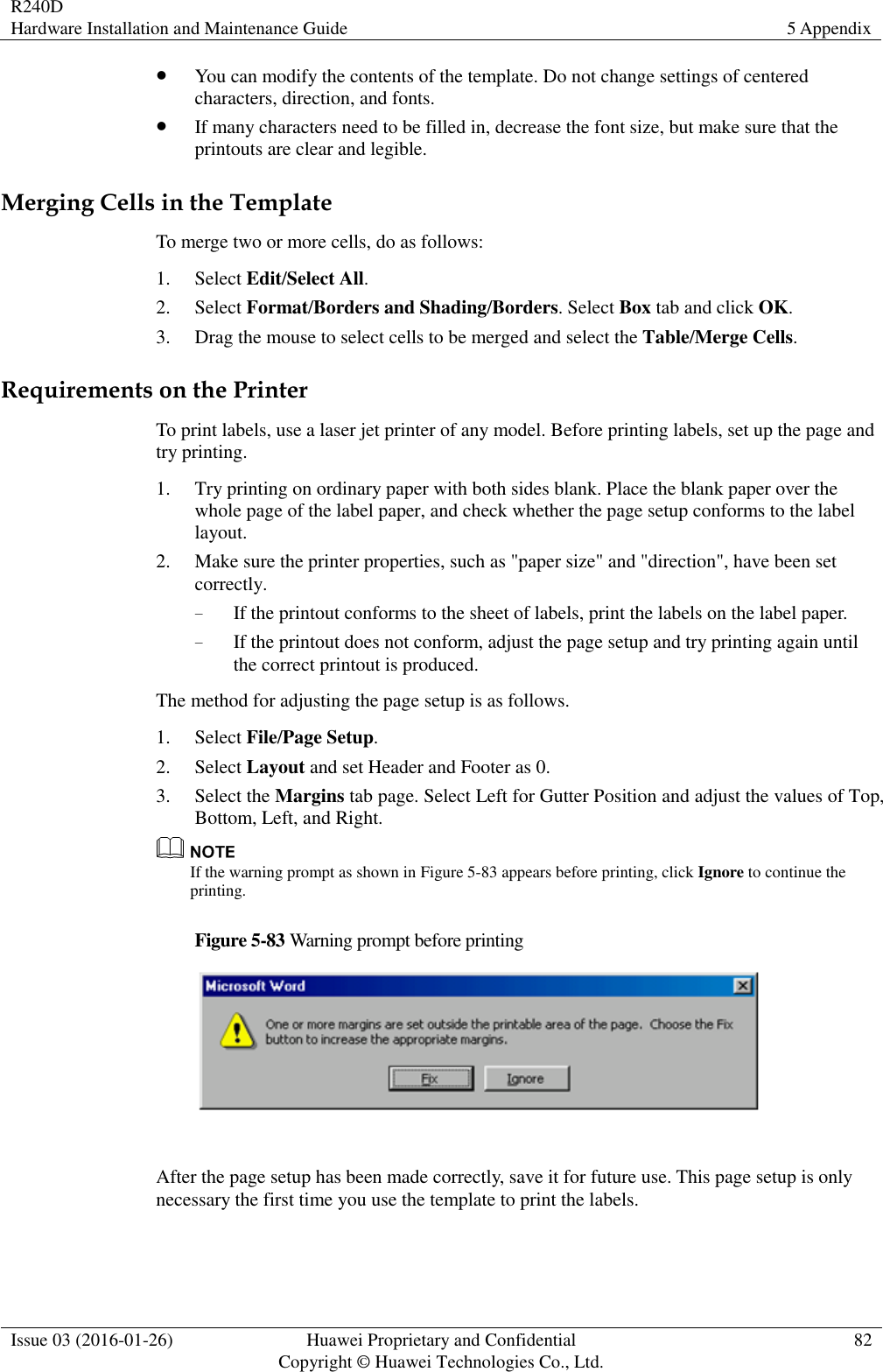 R240D Hardware Installation and Maintenance Guide 5 Appendix  Issue 03 (2016-01-26) Huawei Proprietary and Confidential                                     Copyright © Huawei Technologies Co., Ltd. 82   You can modify the contents of the template. Do not change settings of centered characters, direction, and fonts.  If many characters need to be filled in, decrease the font size, but make sure that the printouts are clear and legible. Merging Cells in the Template To merge two or more cells, do as follows: 1. Select Edit/Select All. 2. Select Format/Borders and Shading/Borders. Select Box tab and click OK. 3. Drag the mouse to select cells to be merged and select the Table/Merge Cells. Requirements on the Printer To print labels, use a laser jet printer of any model. Before printing labels, set up the page and try printing. 1. Try printing on ordinary paper with both sides blank. Place the blank paper over the whole page of the label paper, and check whether the page setup conforms to the label layout. 2. Make sure the printer properties, such as &quot;paper size&quot; and &quot;direction&quot;, have been set correctly. − If the printout conforms to the sheet of labels, print the labels on the label paper. − If the printout does not conform, adjust the page setup and try printing again until the correct printout is produced. The method for adjusting the page setup is as follows. 1. Select File/Page Setup. 2. Select Layout and set Header and Footer as 0. 3. Select the Margins tab page. Select Left for Gutter Position and adjust the values of Top, Bottom, Left, and Right.  If the warning prompt as shown in Figure 5-83 appears before printing, click Ignore to continue the printing. Figure 5-83 Warning prompt before printing   After the page setup has been made correctly, save it for future use. This page setup is only necessary the first time you use the template to print the labels. 