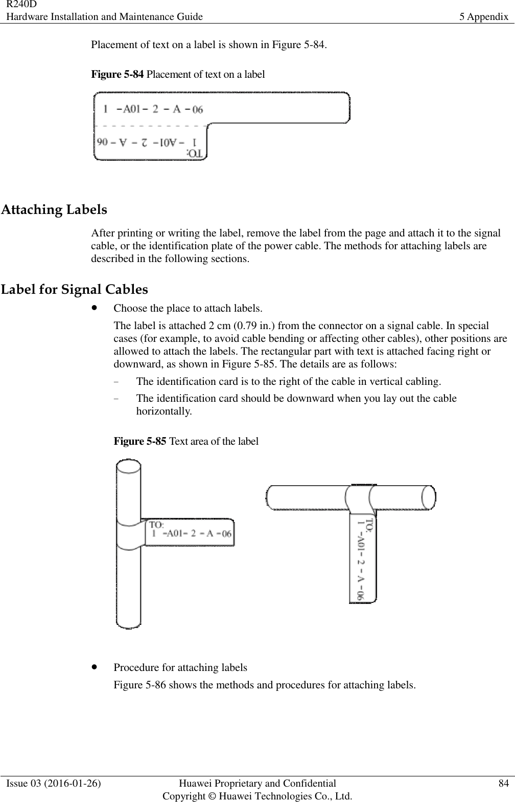 R240D Hardware Installation and Maintenance Guide 5 Appendix  Issue 03 (2016-01-26) Huawei Proprietary and Confidential                                     Copyright © Huawei Technologies Co., Ltd. 84  Placement of text on a label is shown in Figure 5-84. Figure 5-84 Placement of text on a label   Attaching Labels After printing or writing the label, remove the label from the page and attach it to the signal cable, or the identification plate of the power cable. The methods for attaching labels are described in the following sections. Label for Signal Cables  Choose the place to attach labels. The label is attached 2 cm (0.79 in.) from the connector on a signal cable. In special cases (for example, to avoid cable bending or affecting other cables), other positions are allowed to attach the labels. The rectangular part with text is attached facing right or downward, as shown in Figure 5-85. The details are as follows: − The identification card is to the right of the cable in vertical cabling. − The identification card should be downward when you lay out the cable horizontally. Figure 5-85 Text area of the label    Procedure for attaching labels Figure 5-86 shows the methods and procedures for attaching labels. 