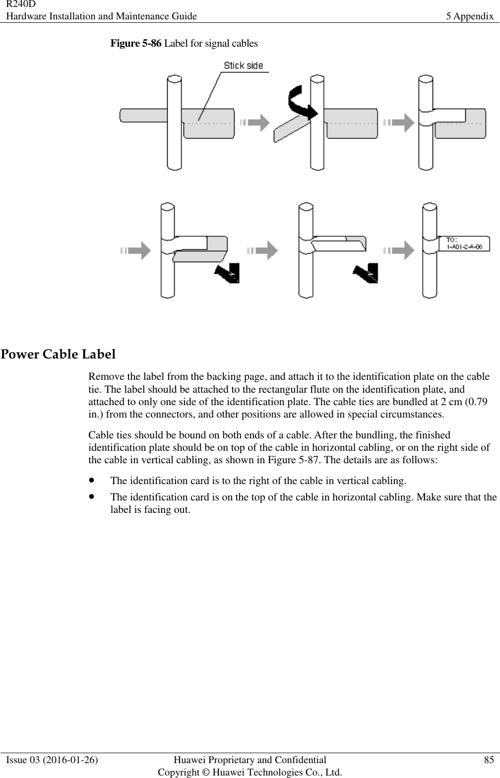 R240D Hardware Installation and Maintenance Guide 5 Appendix  Issue 03 (2016-01-26) Huawei Proprietary and Confidential                                     Copyright © Huawei Technologies Co., Ltd. 85  Figure 5-86 Label for signal cables   Power Cable Label Remove the label from the backing page, and attach it to the identification plate on the cable tie. The label should be attached to the rectangular flute on the identification plate, and attached to only one side of the identification plate. The cable ties are bundled at 2 cm (0.79 in.) from the connectors, and other positions are allowed in special circumstances. Cable ties should be bound on both ends of a cable. After the bundling, the finished identification plate should be on top of the cable in horizontal cabling, or on the right side of the cable in vertical cabling, as shown in Figure 5-87. The details are as follows:  The identification card is to the right of the cable in vertical cabling.  The identification card is on the top of the cable in horizontal cabling. Make sure that the label is facing out. 