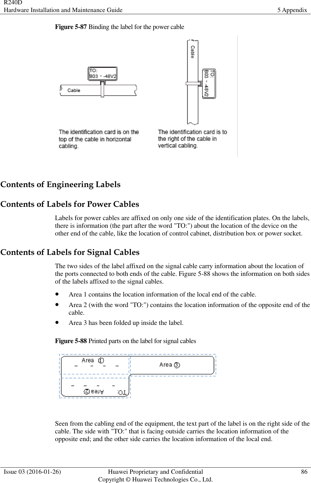 R240D Hardware Installation and Maintenance Guide 5 Appendix  Issue 03 (2016-01-26) Huawei Proprietary and Confidential                                     Copyright © Huawei Technologies Co., Ltd. 86  Figure 5-87 Binding the label for the power cable   Contents of Engineering Labels Contents of Labels for Power Cables Labels for power cables are affixed on only one side of the identification plates. On the labels, there is information (the part after the word &quot;TO:&quot;) about the location of the device on the other end of the cable, like the location of control cabinet, distribution box or power socket. Contents of Labels for Signal Cables The two sides of the label affixed on the signal cable carry information about the location of the ports connected to both ends of the cable. Figure 5-88 shows the information on both sides of the labels affixed to the signal cables.  Area 1 contains the location information of the local end of the cable.  Area 2 (with the word &quot;TO:&quot;) contains the location information of the opposite end of the cable.  Area 3 has been folded up inside the label. Figure 5-88 Printed parts on the label for signal cables   Seen from the cabling end of the equipment, the text part of the label is on the right side of the cable. The side with &quot;TO:&quot; that is facing outside carries the location information of the opposite end; and the other side carries the location information of the local end. 