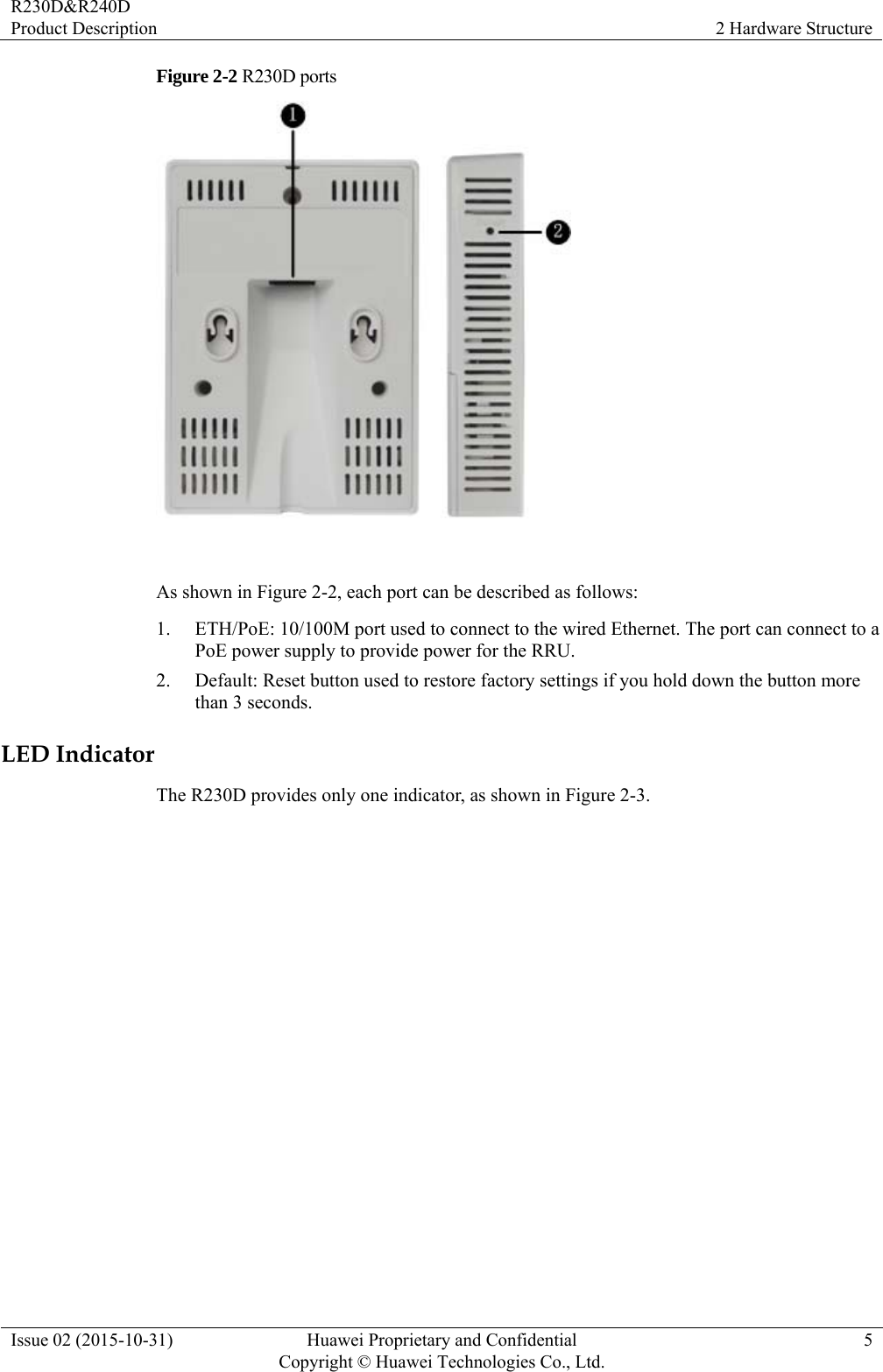 R230D&amp;R240D Product Description  2 Hardware Structure Issue 02 (2015-10-31)  Huawei Proprietary and Confidential         Copyright © Huawei Technologies Co., Ltd.5 Figure 2-2 R230D ports   As shown in Figure 2-2, each port can be described as follows: 1. ETH/PoE: 10/100M port used to connect to the wired Ethernet. The port can connect to a PoE power supply to provide power for the RRU. 2. Default: Reset button used to restore factory settings if you hold down the button more than 3 seconds. LED Indicator The R230D provides only one indicator, as shown in Figure 2-3. 