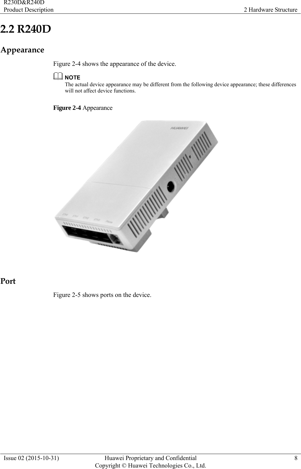 R230D&amp;R240D Product Description  2 Hardware Structure Issue 02 (2015-10-31)  Huawei Proprietary and Confidential         Copyright © Huawei Technologies Co., Ltd.8 2.2 R240D Appearance Figure 2-4 shows the appearance of the device.  The actual device appearance may be different from the following device appearance; these differences will not affect device functions. Figure 2-4 Appearance   Port Figure 2-5 shows ports on the device. 