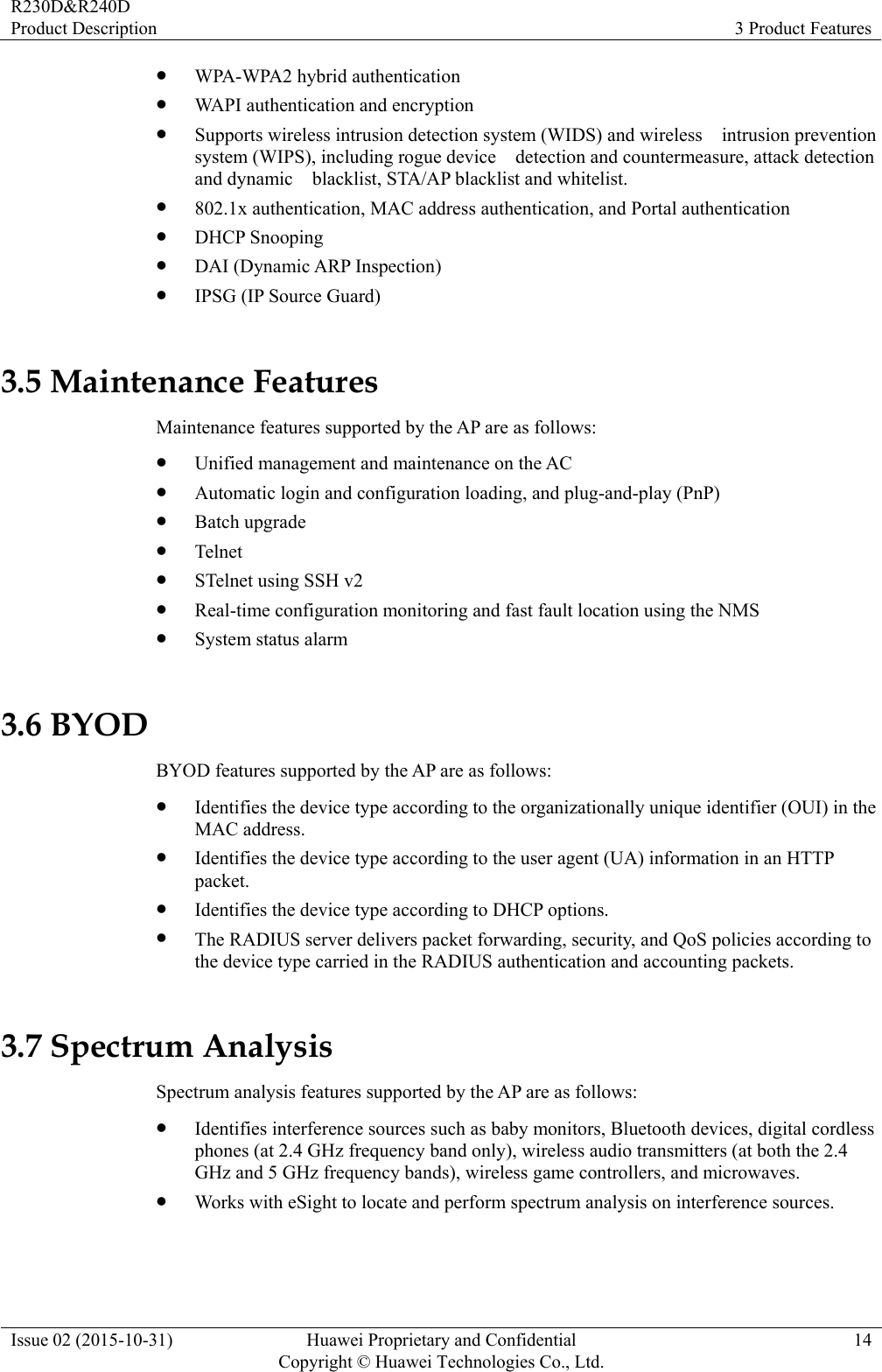 R230D&amp;R240D Product Description  3 Product Features Issue 02 (2015-10-31)  Huawei Proprietary and Confidential         Copyright © Huawei Technologies Co., Ltd.14  WPA-WPA2 hybrid authentication  WAPI authentication and encryption  Supports wireless intrusion detection system (WIDS) and wireless    intrusion prevention system (WIPS), including rogue device    detection and countermeasure, attack detection and dynamic    blacklist, STA/AP blacklist and whitelist.    802.1x authentication, MAC address authentication, and Portal authentication  DHCP Snooping  DAI (Dynamic ARP Inspection)  IPSG (IP Source Guard) 3.5 Maintenance Features Maintenance features supported by the AP are as follows:  Unified management and maintenance on the AC  Automatic login and configuration loading, and plug-and-play (PnP)  Batch upgrade  Telnet  STelnet using SSH v2  Real-time configuration monitoring and fast fault location using the NMS  System status alarm 3.6 BYOD BYOD features supported by the AP are as follows:  Identifies the device type according to the organizationally unique identifier (OUI) in the MAC address.  Identifies the device type according to the user agent (UA) information in an HTTP packet.  Identifies the device type according to DHCP options.  The RADIUS server delivers packet forwarding, security, and QoS policies according to the device type carried in the RADIUS authentication and accounting packets. 3.7 Spectrum Analysis Spectrum analysis features supported by the AP are as follows:  Identifies interference sources such as baby monitors, Bluetooth devices, digital cordless phones (at 2.4 GHz frequency band only), wireless audio transmitters (at both the 2.4 GHz and 5 GHz frequency bands), wireless game controllers, and microwaves.  Works with eSight to locate and perform spectrum analysis on interference sources. 