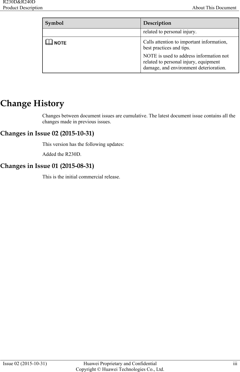 R230D&amp;R240D Product Description  About This Document Issue 02 (2015-10-31)  Huawei Proprietary and Confidential         Copyright © Huawei Technologies Co., Ltd.iii Symbol  Description related to personal injury.  Calls attention to important information, best practices and tips. NOTE is used to address information not related to personal injury, equipment damage, and environment deterioration.  Change History Changes between document issues are cumulative. The latest document issue contains all the changes made in previous issues. Changes in Issue 02 (2015-10-31) This version has the following updates:   Added the R230D. Changes in Issue 01 (2015-08-31) This is the initial commercial release. 