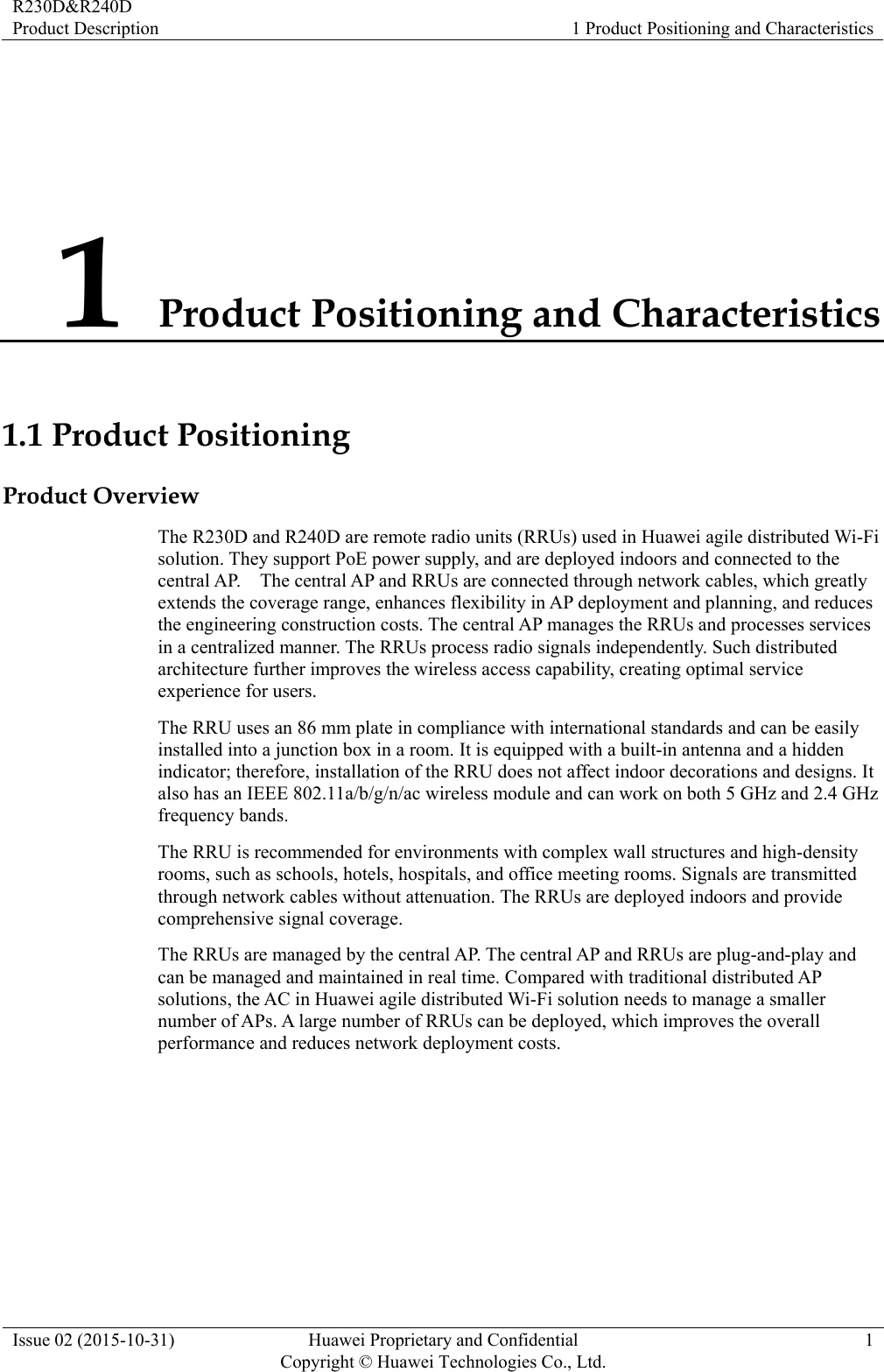 R230D&amp;R240D Product Description  1 Product Positioning and Characteristics Issue 02 (2015-10-31)  Huawei Proprietary and Confidential         Copyright © Huawei Technologies Co., Ltd.1 1 Product Positioning and Characteristics 1.1 Product Positioning Product Overview The R230D and R240D are remote radio units (RRUs) used in Huawei agile distributed Wi-Fi solution. They support PoE power supply, and are deployed indoors and connected to the central AP.    The central AP and RRUs are connected through network cables, which greatly extends the coverage range, enhances flexibility in AP deployment and planning, and reduces the engineering construction costs. The central AP manages the RRUs and processes services in a centralized manner. The RRUs process radio signals independently. Such distributed architecture further improves the wireless access capability, creating optimal service experience for users. The RRU uses an 86 mm plate in compliance with international standards and can be easily installed into a junction box in a room. It is equipped with a built-in antenna and a hidden indicator; therefore, installation of the RRU does not affect indoor decorations and designs. It also has an IEEE 802.11a/b/g/n/ac wireless module and can work on both 5 GHz and 2.4 GHz frequency bands. The RRU is recommended for environments with complex wall structures and high-density rooms, such as schools, hotels, hospitals, and office meeting rooms. Signals are transmitted through network cables without attenuation. The RRUs are deployed indoors and provide comprehensive signal coverage. The RRUs are managed by the central AP. The central AP and RRUs are plug-and-play and can be managed and maintained in real time. Compared with traditional distributed AP solutions, the AC in Huawei agile distributed Wi-Fi solution needs to manage a smaller number of APs. A large number of RRUs can be deployed, which improves the overall performance and reduces network deployment costs. 