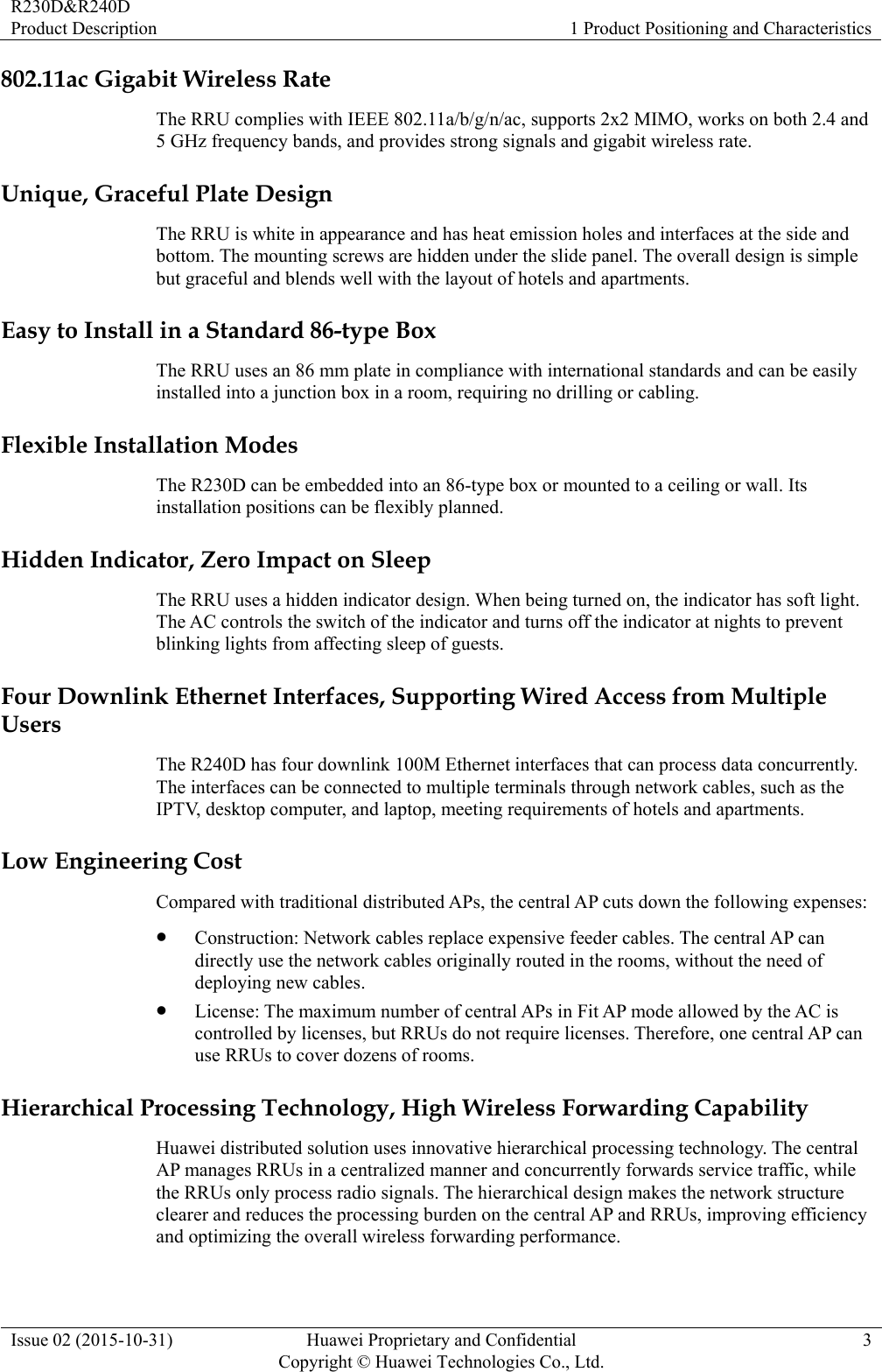 R230D&amp;R240D Product Description  1 Product Positioning and Characteristics Issue 02 (2015-10-31)  Huawei Proprietary and Confidential         Copyright © Huawei Technologies Co., Ltd.3 802.11ac Gigabit Wireless Rate The RRU complies with IEEE 802.11a/b/g/n/ac, supports 2x2 MIMO, works on both 2.4 and 5 GHz frequency bands, and provides strong signals and gigabit wireless rate. Unique, Graceful Plate Design The RRU is white in appearance and has heat emission holes and interfaces at the side and bottom. The mounting screws are hidden under the slide panel. The overall design is simple but graceful and blends well with the layout of hotels and apartments. Easy to Install in a Standard 86-type Box The RRU uses an 86 mm plate in compliance with international standards and can be easily installed into a junction box in a room, requiring no drilling or cabling. Flexible Installation Modes The R230D can be embedded into an 86-type box or mounted to a ceiling or wall. Its installation positions can be flexibly planned. Hidden Indicator, Zero Impact on Sleep The RRU uses a hidden indicator design. When being turned on, the indicator has soft light. The AC controls the switch of the indicator and turns off the indicator at nights to prevent blinking lights from affecting sleep of guests. Four Downlink Ethernet Interfaces, Supporting Wired Access from Multiple Users The R240D has four downlink 100M Ethernet interfaces that can process data concurrently. The interfaces can be connected to multiple terminals through network cables, such as the IPTV, desktop computer, and laptop, meeting requirements of hotels and apartments. Low Engineering Cost Compared with traditional distributed APs, the central AP cuts down the following expenses:  Construction: Network cables replace expensive feeder cables. The central AP can directly use the network cables originally routed in the rooms, without the need of deploying new cables.  License: The maximum number of central APs in Fit AP mode allowed by the AC is controlled by licenses, but RRUs do not require licenses. Therefore, one central AP can use RRUs to cover dozens of rooms. Hierarchical Processing Technology, High Wireless Forwarding Capability Huawei distributed solution uses innovative hierarchical processing technology. The central AP manages RRUs in a centralized manner and concurrently forwards service traffic, while the RRUs only process radio signals. The hierarchical design makes the network structure clearer and reduces the processing burden on the central AP and RRUs, improving efficiency and optimizing the overall wireless forwarding performance. 