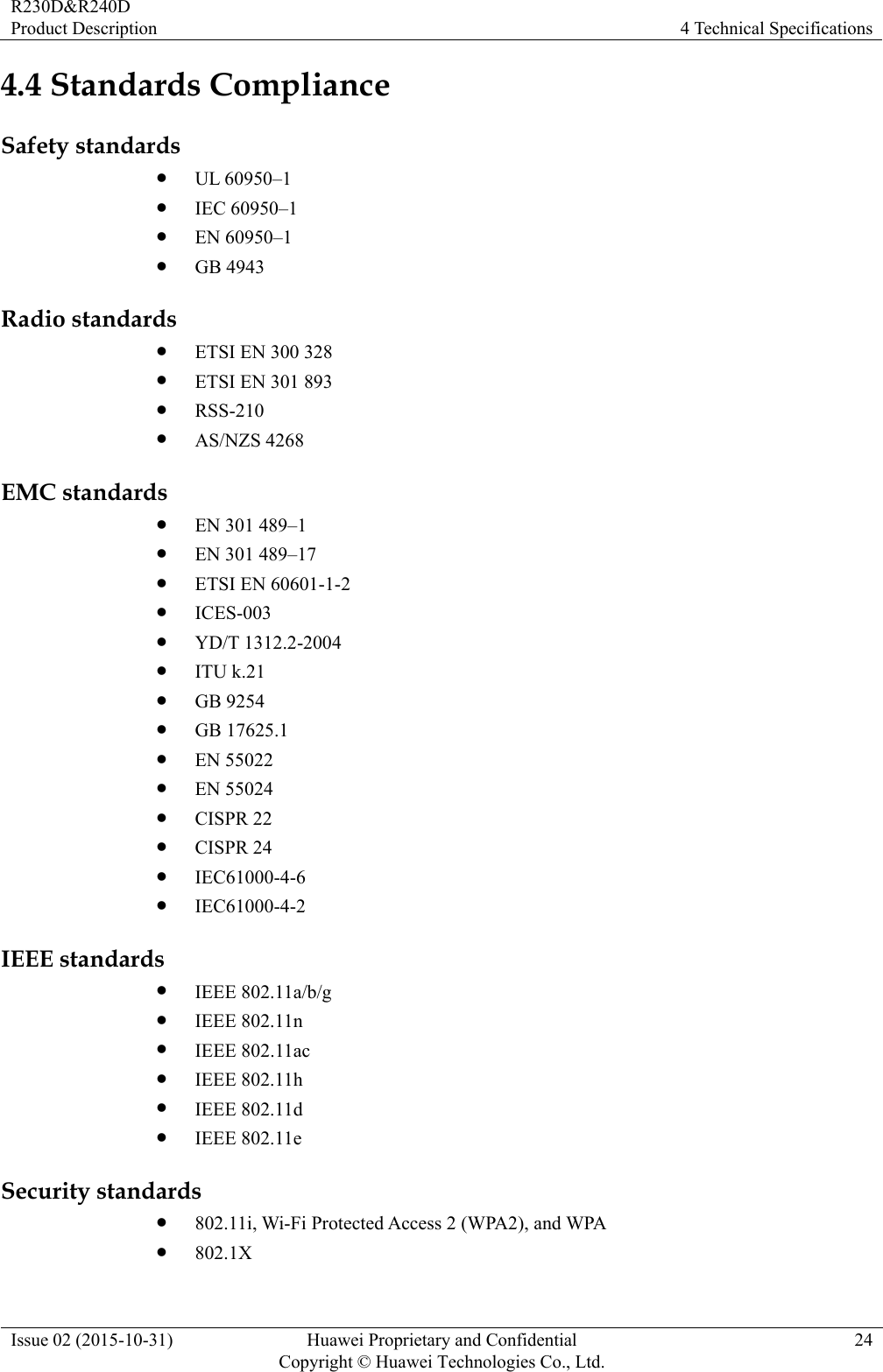 R230D&amp;R240D Product Description  4 Technical Specifications Issue 02 (2015-10-31)  Huawei Proprietary and Confidential         Copyright © Huawei Technologies Co., Ltd.24 4.4 Standards Compliance Safety standards  UL 60950–1  IEC 60950–1  EN 60950–1  GB 4943 Radio standards  ETSI EN 300 328  ETSI EN 301 893  RSS-210  AS/NZS 4268 EMC standards  EN 301 489–1  EN 301 489–17  ETSI EN 60601-1-2    ICES-003  YD/T 1312.2-2004  ITU k.21  GB 9254  GB 17625.1  EN 55022  EN 55024  CISPR 22  CISPR 24  IEC61000-4-6  IEC61000-4-2 IEEE standards  IEEE 802.11a/b/g  IEEE 802.11n  IEEE 802.11ac  IEEE 802.11h  IEEE 802.11d  IEEE 802.11e Security standards  802.11i, Wi-Fi Protected Access 2 (WPA2), and WPA  802.1X 