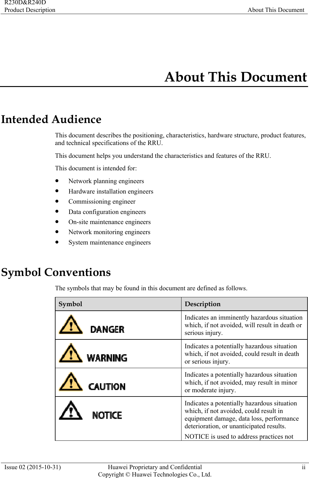 R230D&amp;R240D Product Description  About This Document Issue 02 (2015-10-31)  Huawei Proprietary and Confidential         Copyright © Huawei Technologies Co., Ltd.ii About This Document Intended Audience This document describes the positioning, characteristics, hardware structure, product features, and technical specifications of the RRU. This document helps you understand the characteristics and features of the RRU. This document is intended for:  Network planning engineers  Hardware installation engineers  Commissioning engineer  Data configuration engineers  On-site maintenance engineers  Network monitoring engineers  System maintenance engineers Symbol Conventions The symbols that may be found in this document are defined as follows. Symbol  Description  Indicates an imminently hazardous situation which, if not avoided, will result in death or serious injury.  Indicates a potentially hazardous situation which, if not avoided, could result in death or serious injury.  Indicates a potentially hazardous situation which, if not avoided, may result in minor or moderate injury.  Indicates a potentially hazardous situation which, if not avoided, could result in equipment damage, data loss, performance deterioration, or unanticipated results. NOTICE is used to address practices not 