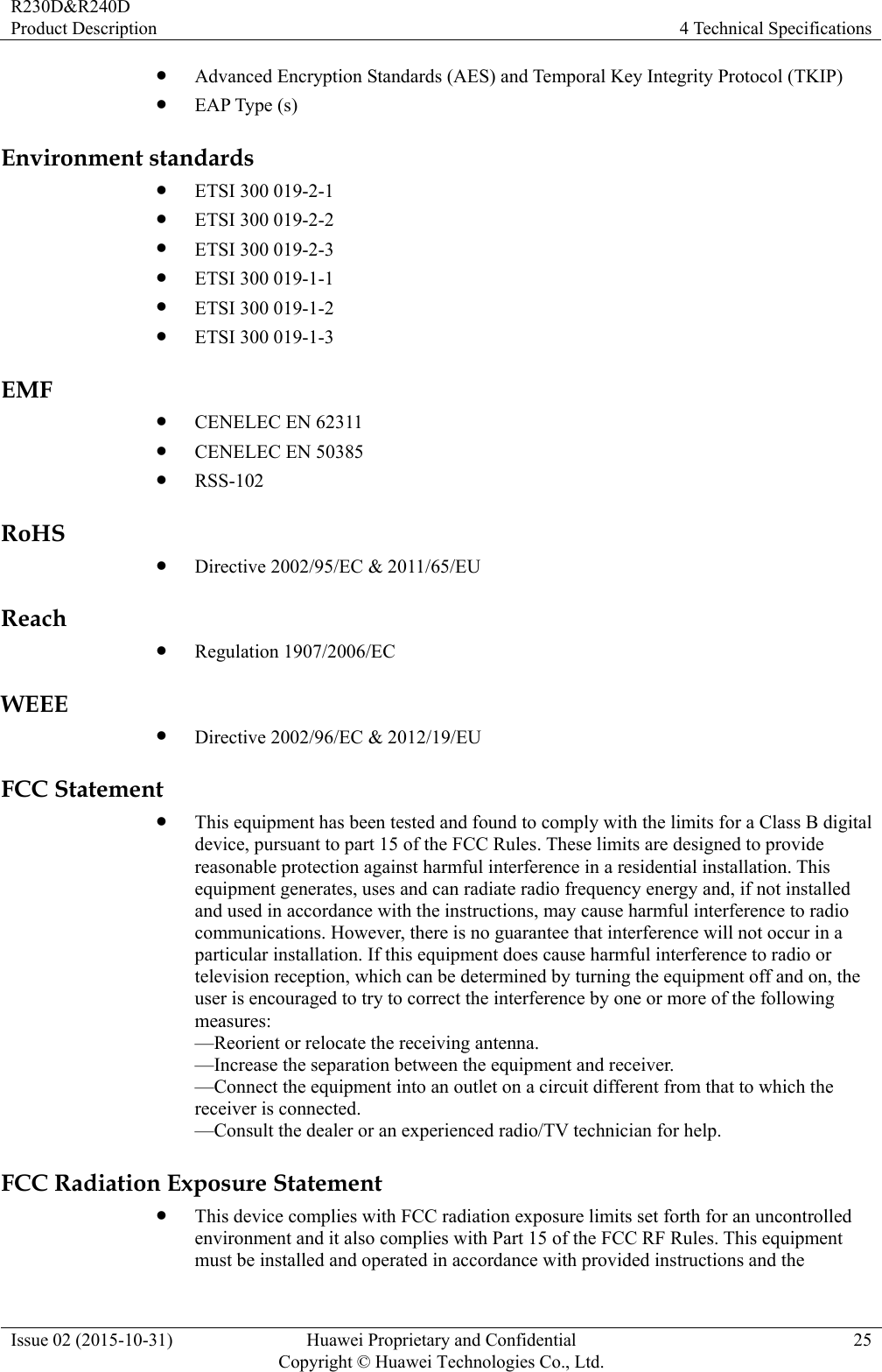 R230D&amp;R240D Product Description  4 Technical Specifications Issue 02 (2015-10-31)  Huawei Proprietary and Confidential         Copyright © Huawei Technologies Co., Ltd.25  Advanced Encryption Standards (AES) and Temporal Key Integrity Protocol (TKIP)  EAP Type (s) Environment standards  ETSI 300 019-2-1  ETSI 300 019-2-2  ETSI 300 019-2-3  ETSI 300 019-1-1  ETSI 300 019-1-2  ETSI 300 019-1-3 EMF  CENELEC EN 62311  CENELEC EN 50385  RSS-102 RoHS  Directive 2002/95/EC &amp; 2011/65/EU Reach  Regulation 1907/2006/EC WEEE  Directive 2002/96/EC &amp; 2012/19/EU FCC Statement  This equipment has been tested and found to comply with the limits for a Class B digital device, pursuant to part 15 of the FCC Rules. These limits are designed to provide reasonable protection against harmful interference in a residential installation. This equipment generates, uses and can radiate radio frequency energy and, if not installed and used in accordance with the instructions, may cause harmful interference to radio communications. However, there is no guarantee that interference will not occur in a particular installation. If this equipment does cause harmful interference to radio or television reception, which can be determined by turning the equipment off and on, the user is encouraged to try to correct the interference by one or more of the following measures:  —Reorient or relocate the receiving antenna.   —Increase the separation between the equipment and receiver.   —Connect the equipment into an outlet on a circuit different from that to which the receiver is connected.   —Consult the dealer or an experienced radio/TV technician for help.   FCC Radiation Exposure Statement    This device complies with FCC radiation exposure limits set forth for an uncontrolled environment and it also complies with Part 15 of the FCC RF Rules. This equipment must be installed and operated in accordance with provided instructions and the 