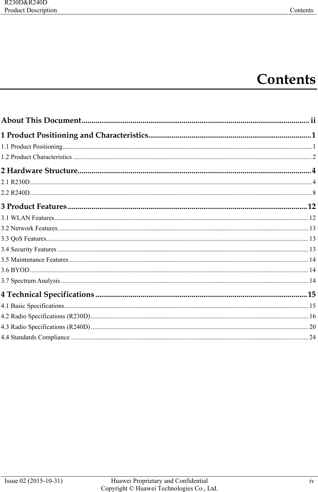 R230D&amp;R240D Product Description  Contents Issue 02 (2015-10-31)  Huawei Proprietary and Confidential         Copyright © Huawei Technologies Co., Ltd.iv Contents About This Document .................................................................................................................... ii1 Product Positioning and Characteristics ................................................................................... 11.1 Product Positioning ....................................................................................................................................................... 11.2 Product Characteristics ................................................................................................................................................. 22 Hardware Structure....................................................................................................................... 42.1 R230D ........................................................................................................................................................................... 42.2 R240D ........................................................................................................................................................................... 83 Product Features .......................................................................................................................... 123.1 WLAN Features .......................................................................................................................................................... 123.2 Network Features ........................................................................................................................................................ 133.3 QoS Features ............................................................................................................................................................... 133.4 Security Features ........................................................................................................................................................ 133.5 Maintenance Features ................................................................................................................................................. 143.6 BYOD ......................................................................................................................................................................... 143.7 Spectrum Analysis ...................................................................................................................................................... 144 Technical Specifications ............................................................................................................ 154.1 Basic Specifications .................................................................................................................................................... 154.2 Radio Specifications (R230D) .................................................................................................................................... 164.3 Radio Specifications (R240D) .................................................................................................................................... 204.4 Standards Compliance ................................................................................................................................................ 24