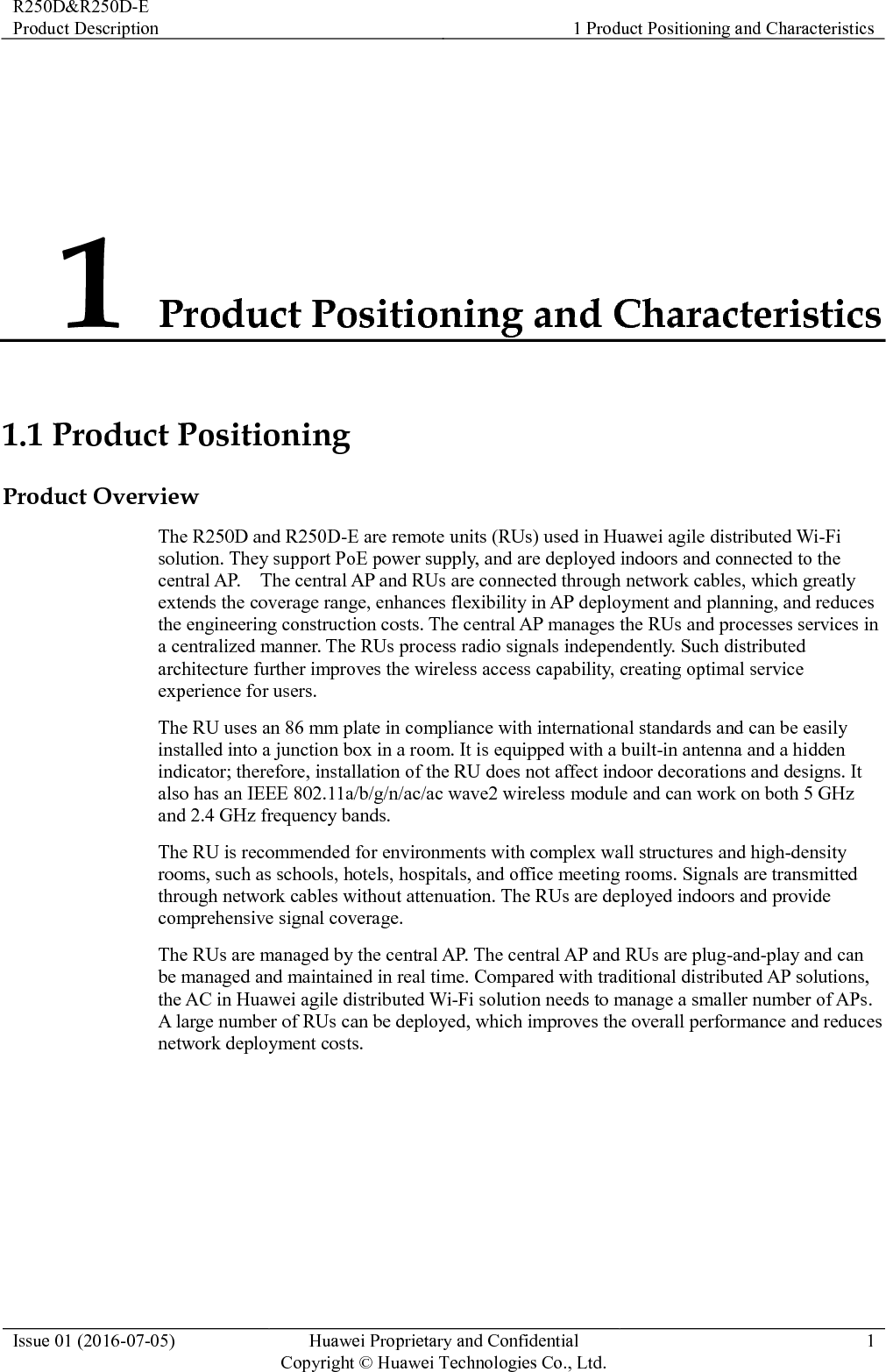 R250D&amp;R250D-E Product Description 1 Product Positioning and Characteristics  Issue 01 (2016-07-05) Huawei Proprietary and Confidential                                     Copyright © Huawei Technologies Co., Ltd. 1  1 Product Positioning and Characteristics 1.1 Product Positioning Product Overview The R250D and R250D-E are remote units (RUs) used in Huawei agile distributed Wi-Fi solution. They support PoE power supply, and are deployed indoors and connected to the central AP.    The central AP and RUs are connected through network cables, which greatly extends the coverage range, enhances flexibility in AP deployment and planning, and reduces the engineering construction costs. The central AP manages the RUs and processes services in a centralized manner. The RUs process radio signals independently. Such distributed architecture further improves the wireless access capability, creating optimal service experience for users. The RU uses an 86 mm plate in compliance with international standards and can be easily installed into a junction box in a room. It is equipped with a built-in antenna and a hidden indicator; therefore, installation of the RU does not affect indoor decorations and designs. It also has an IEEE 802.11a/b/g/n/ac/ac wave2 wireless module and can work on both 5 GHz and 2.4 GHz frequency bands. The RU is recommended for environments with complex wall structures and high-density rooms, such as schools, hotels, hospitals, and office meeting rooms. Signals are transmitted through network cables without attenuation. The RUs are deployed indoors and provide comprehensive signal coverage. The RUs are managed by the central AP. The central AP and RUs are plug-and-play and can be managed and maintained in real time. Compared with traditional distributed AP solutions, the AC in Huawei agile distributed Wi-Fi solution needs to manage a smaller number of APs. A large number of RUs can be deployed, which improves the overall performance and reduces network deployment costs. 