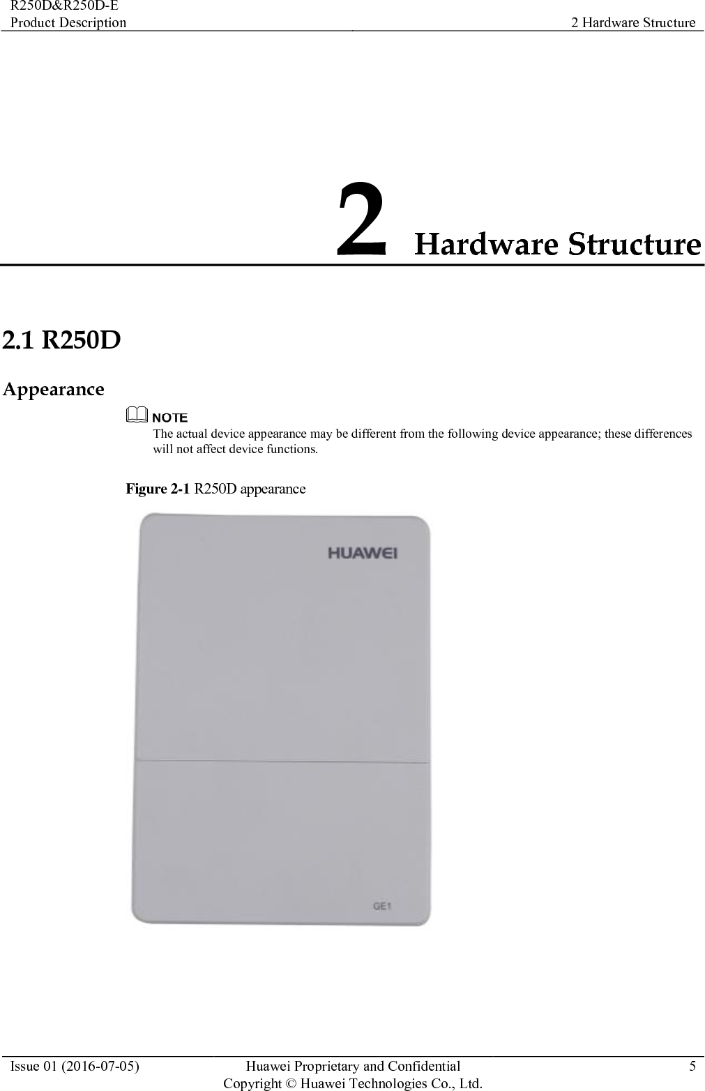 R250D&amp;R250D-E Product Description 2 Hardware Structure  Issue 01 (2016-07-05) Huawei Proprietary and Confidential                                     Copyright © Huawei Technologies Co., Ltd. 5  2 Hardware Structure 2.1 R250D Appearance  The actual device appearance may be different from the following device appearance; these differences will not affect device functions. Figure 2-1 R250D appearance   