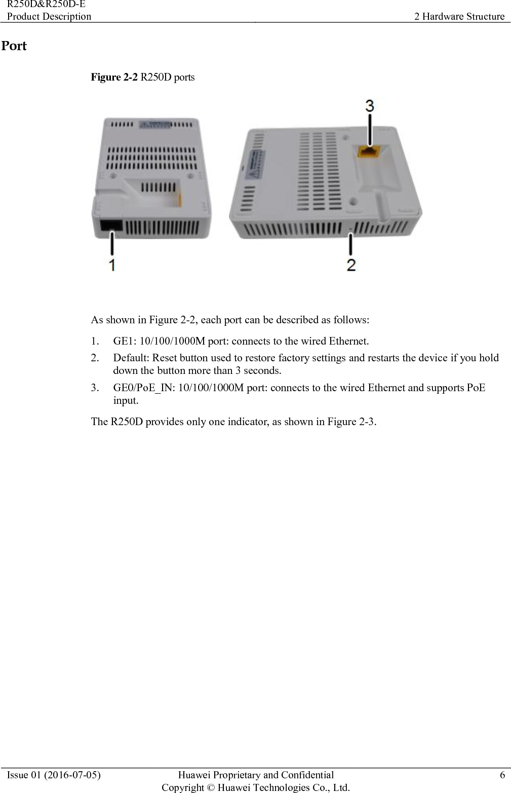 R250D&amp;R250D-E Product Description 2 Hardware Structure  Issue 01 (2016-07-05) Huawei Proprietary and Confidential                                     Copyright © Huawei Technologies Co., Ltd. 6  Port Figure 2-2 R250D ports   As shown in Figure 2-2, each port can be described as follows: 1. GE1: 10/100/1000M port: connects to the wired Ethernet. 2. Default: Reset button used to restore factory settings and restarts the device if you hold down the button more than 3 seconds. 3. GE0/PoE_IN: 10/100/1000M port: connects to the wired Ethernet and supports PoE input. The R250D provides only one indicator, as shown in Figure 2-3. 