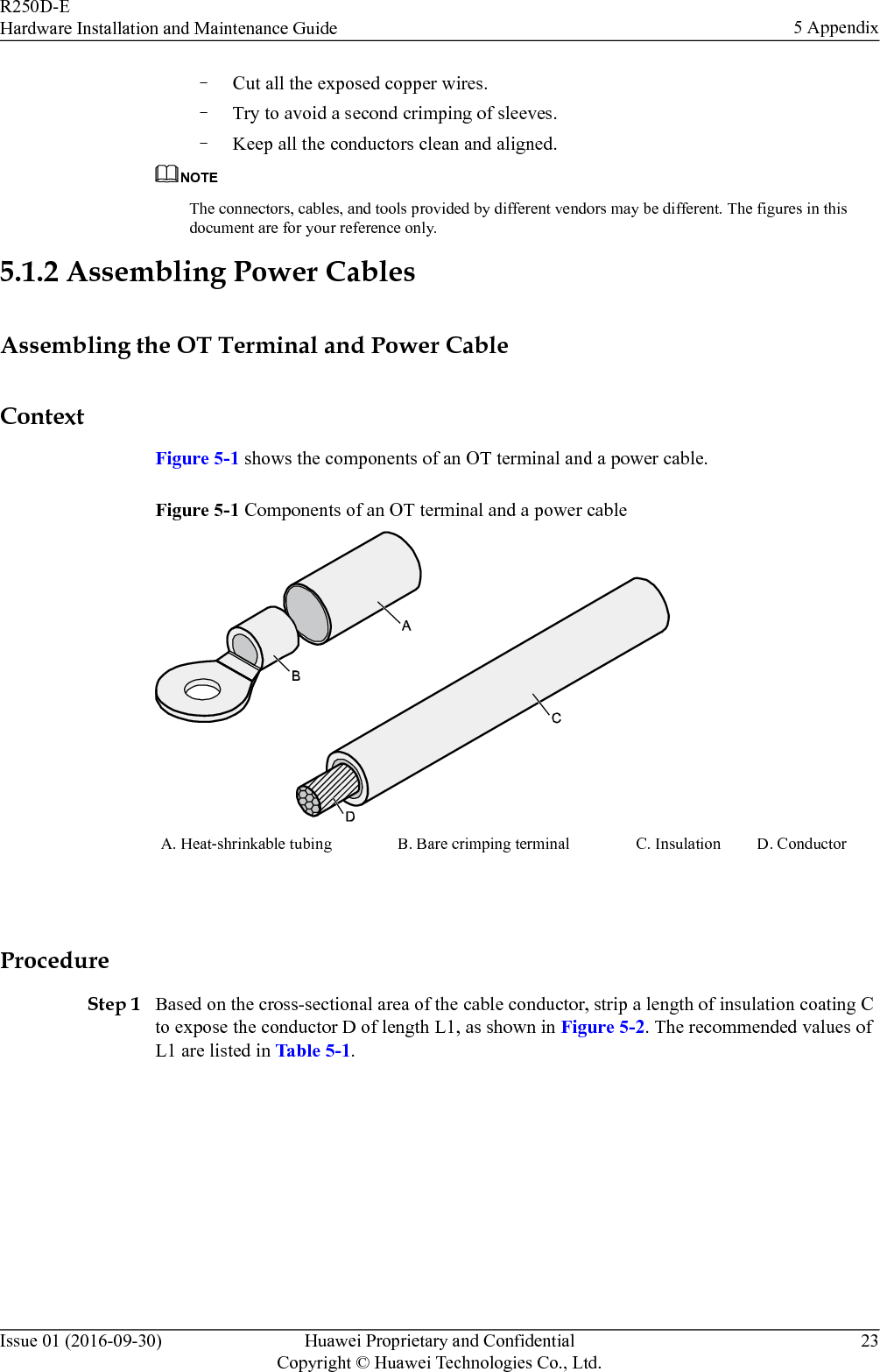 –Cut all the exposed copper wires.–Try to avoid a second crimping of sleeves.–Keep all the conductors clean and aligned.NOTEThe connectors, cables, and tools provided by different vendors may be different. The figures in thisdocument are for your reference only.5.1.2 Assembling Power CablesAssembling the OT Terminal and Power CableContextFigure 5-1 shows the components of an OT terminal and a power cable.Figure 5-1 Components of an OT terminal and a power cableA. Heat-shrinkable tubing B. Bare crimping terminal C. Insulation D. Conductor ProcedureStep 1 Based on the cross-sectional area of the cable conductor, strip a length of insulation coating Cto expose the conductor D of length L1, as shown in Figure 5-2. The recommended values ofL1 are listed in Table 5-1.R250D-EHardware Installation and Maintenance Guide 5 AppendixIssue 01 (2016-09-30) Huawei Proprietary and ConfidentialCopyright © Huawei Technologies Co., Ltd.23