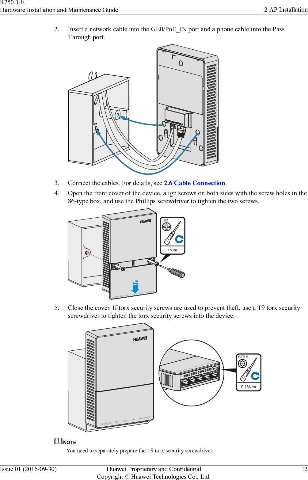 2. Insert a network cable into the GE0/PoE_IN port and a phone cable into the PassThrough port.GE1/PoE_OUTPass Through3. Connect the cables. For details, see 2.6 Cable Connection.4. Open the front cover of the device, align screws on both sides with the screw holes in the86-type box, and use the Phillips screwdriver to tighten the two screws. 1N•mM4GE1/PoE_OUT GE2 GE3 Pass ThroughGE45. Close the cover. If torx security screws are used to prevent theft, use a T9 torx securityscrewdriver to tighten the torx security screws into the device.GE1/PoE_OUT GE2 GE3 Pass ThroughGE40.16N•mST2.5GE1/PoE_OUTGE2 GE3 Pass ThroughGE4NOTEYou need to separately prepare the T9 torx security screwdriver.R250D-EHardware Installation and Maintenance Guide 2 AP InstallationIssue 01 (2016-09-30) Huawei Proprietary and ConfidentialCopyright © Huawei Technologies Co., Ltd.12